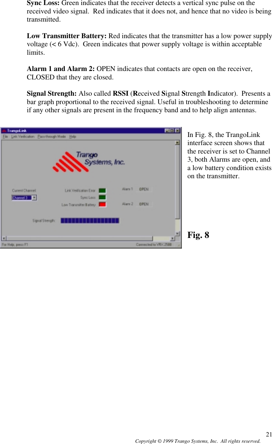 Copyright © 1999 Trango Systems, Inc.  All rights reserved. 21Sync Loss: Green indicates that the receiver detects a vertical sync pulse on thereceived video signal.  Red indicates that it does not, and hence that no video is beingtransmitted.Low Transmitter Battery: Red indicates that the transmitter has a low power supplyvoltage (&lt; 6 Vdc).  Green indicates that power supply voltage is within acceptablelimits.Alarm 1 and Alarm 2: OPEN indicates that contacts are open on the receiver,CLOSED that they are closed.Signal Strength: Also called RSSI (Received Signal Strength Indicator).  Presents abar graph proportional to the received signal. Useful in troubleshooting to determineif any other signals are present in the frequency band and to help align antennas.In Fig. 8, the TrangoLinkinterface screen shows thatthe receiver is set to Channel3, both Alarms are open, anda low battery condition existson the transmitter.Fig. 8