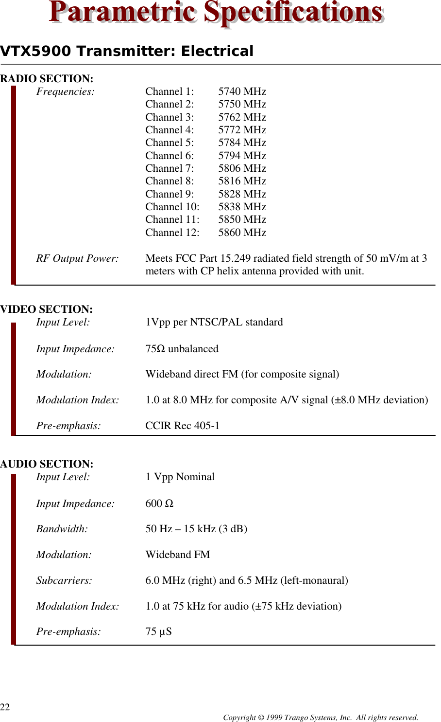 Copyright © 1999 Trango Systems, Inc.  All rights reserved.22VTX5900 Transmitter: ElectricalRADIO SECTION:Frequencies: Channel 1: 5740 MHzChannel 2: 5750 MHzChannel 3: 5762 MHzChannel 4: 5772 MHzChannel 5: 5784 MHzChannel 6: 5794 MHzChannel 7: 5806 MHzChannel 8: 5816 MHzChannel 9: 5828 MHzChannel 10: 5838 MHzChannel 11: 5850 MHzChannel 12: 5860 MHzRF Output Power: Meets FCC Part 15.249 radiated field strength of 50 mV/m at 3meters with CP helix antenna provided with unit.VIDEO SECTION:Input Level: 1Vpp per NTSC/PAL standardInput Impedance: 75Ω unbalancedModulation: Wideband direct FM (for composite signal)Modulation Index: 1.0 at 8.0 MHz for composite A/V signal (±8.0 MHz deviation)Pre-emphasis: CCIR Rec 405-1AUDIO SECTION:Input Level: 1 Vpp NominalInput Impedance: 600 ΩBandwidth: 50 Hz – 15 kHz (3 dB)Modulation: Wideband FMSubcarriers: 6.0 MHz (right) and 6.5 MHz (left-monaural)Modulation Index: 1.0 at 75 kHz for audio (±75 kHz deviation)Pre-emphasis: 75 µS