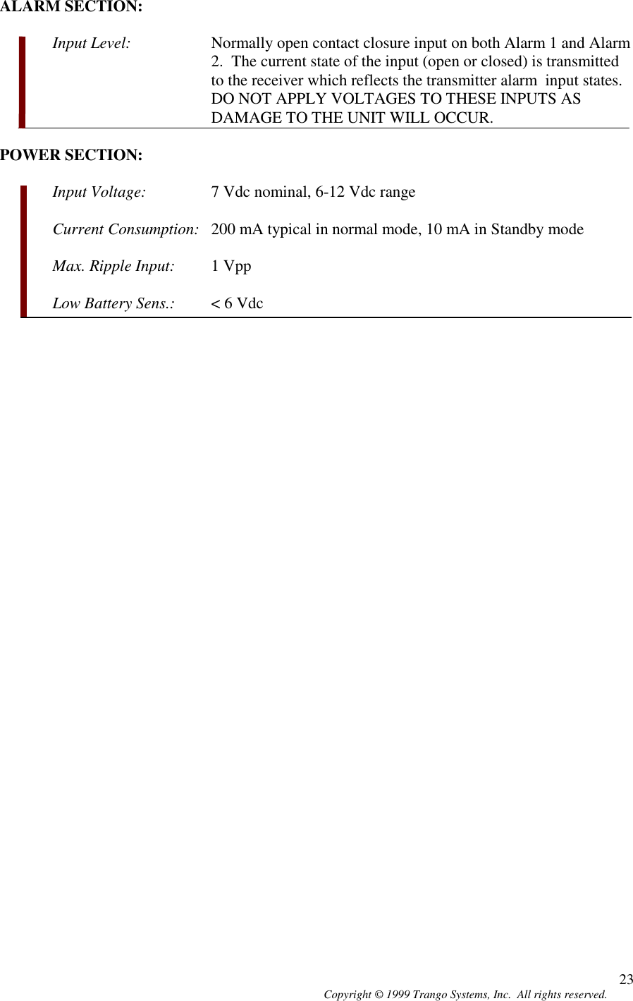 Copyright © 1999 Trango Systems, Inc.  All rights reserved. 23ALARM SECTION:Input Level: Normally open contact closure input on both Alarm 1 and Alarm2.  The current state of the input (open or closed) is transmittedto the receiver which reflects the transmitter alarm  input states.DO NOT APPLY VOLTAGES TO THESE INPUTS ASDAMAGE TO THE UNIT WILL OCCUR.POWER SECTION:Input Voltage: 7 Vdc nominal, 6-12 Vdc rangeCurrent Consumption: 200 mA typical in normal mode, 10 mA in Standby modeMax. Ripple Input: 1 VppLow Battery Sens.: &lt; 6 Vdc