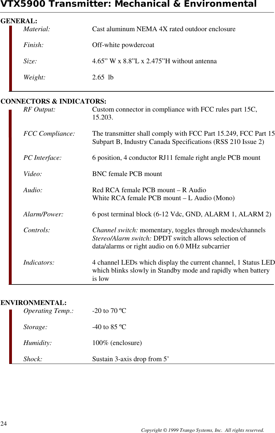 Copyright © 1999 Trango Systems, Inc.  All rights reserved.24VTX5900 Transmitter: Mechanical &amp; EnvironmentalGENERAL:Material: Cast aluminum NEMA 4X rated outdoor enclosureFinish: Off-white powdercoatSize: 4.65” W x 8.8”L x 2.475”H without antennaWeight: 2.65  lbCONNECTORS &amp; INDICATORS:RF Output: Custom connector in compliance with FCC rules part 15C,15.203.FCC Compliance: The transmitter shall comply with FCC Part 15.249, FCC Part 15Subpart B, Industry Canada Specifications (RSS 210 Issue 2)PC Interface: 6 position, 4 conductor RJ11 female right angle PCB mountVideo: BNC female PCB mountAudio: Red RCA female PCB mount – R AudioWhite RCA female PCB mount – L Audio (Mono)Alarm/Power: 6 post terminal block (6-12 Vdc, GND, ALARM 1, ALARM 2)Controls: Channel switch: momentary, toggles through modes/channelsStereo/Alarm switch: DPDT switch allows selection ofdata/alarms or right audio on 6.0 MHz subcarrierIndicators: 4 channel LEDs which display the current channel, 1 Status LEDwhich blinks slowly in Standby mode and rapidly when batteryis lowENVIRONMENTAL:Operating Temp.: -20 to 70 ºCStorage: -40 to 85 ºCHumidity: 100% (enclosure)Shock: Sustain 3-axis drop from 5’