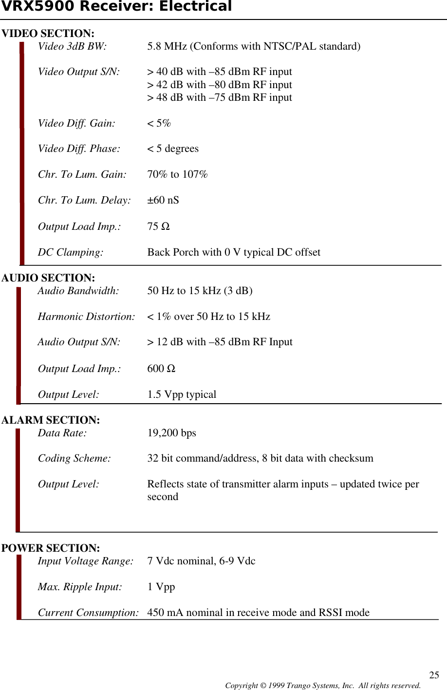 Copyright © 1999 Trango Systems, Inc.  All rights reserved. 25VRX5900 Receiver: ElectricalVIDEO SECTION:Video 3dB BW: 5.8 MHz (Conforms with NTSC/PAL standard)Video Output S/N: &gt; 40 dB with –85 dBm RF input&gt; 42 dB with –80 dBm RF input&gt; 48 dB with –75 dBm RF inputVideo Diff. Gain: &lt; 5%Video Diff. Phase: &lt; 5 degreesChr. To Lum. Gain: 70% to 107%Chr. To Lum. Delay: ±60 nSOutput Load Imp.: 75 ΩDC Clamping: Back Porch with 0 V typical DC offsetAUDIO SECTION:Audio Bandwidth: 50 Hz to 15 kHz (3 dB)Harmonic Distortion: &lt; 1% over 50 Hz to 15 kHzAudio Output S/N: &gt; 12 dB with –85 dBm RF InputOutput Load Imp.: 600 ΩOutput Level: 1.5 Vpp typicalALARM SECTION:Data Rate: 19,200 bpsCoding Scheme: 32 bit command/address, 8 bit data with checksumOutput Level: Reflects state of transmitter alarm inputs – updated twice persecondPOWER SECTION:Input Voltage Range: 7 Vdc nominal, 6-9 VdcMax. Ripple Input: 1 VppCurrent Consumption: 450 mA nominal in receive mode and RSSI mode