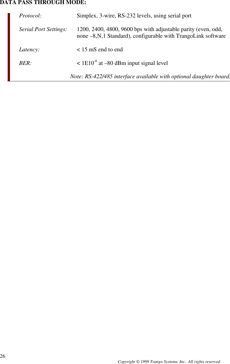 Copyright © 1999 Trango Systems, Inc.  All rights reserved.26DATA PASS THROUGH MODE:Protocol: Simplex, 3-wire, RS-232 levels, using serial portSerial Port Settings: 1200, 2400, 4800, 9600 bps with adjustable parity (even, odd,none –8,N,1 Standard), configurable with TrangoLink softwareLatency: &lt; 15 mS end to endBER: &lt; 1E10-6 at –80 dBm input signal levelNote: RS-422/485 interface available with optional daughter board.