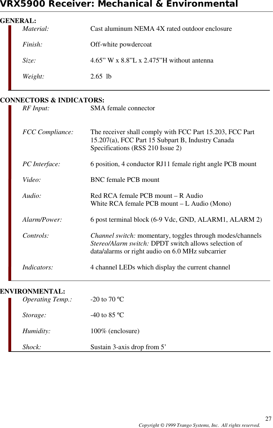 Copyright © 1999 Trango Systems, Inc.  All rights reserved. 27VRX5900 Receiver: Mechanical &amp; EnvironmentalGENERAL:Material: Cast aluminum NEMA 4X rated outdoor enclosureFinish: Off-white powdercoatSize: 4.65” W x 8.8”L x 2.475”H without antennaWeight: 2.65  lbCONNECTORS &amp; INDICATORS:RF Input: SMA female connectorFCC Compliance: The receiver shall comply with FCC Part 15.203, FCC Part15.207(a), FCC Part 15 Subpart B, Industry CanadaSpecifications (RSS 210 Issue 2)PC Interface: 6 position, 4 conductor RJ11 female right angle PCB mountVideo: BNC female PCB mountAudio: Red RCA female PCB mount – R AudioWhite RCA female PCB mount – L Audio (Mono)Alarm/Power: 6 post terminal block (6-9 Vdc, GND, ALARM1, ALARM 2)Controls: Channel switch: momentary, toggles through modes/channelsStereo/Alarm switch: DPDT switch allows selection ofdata/alarms or right audio on 6.0 MHz subcarrierIndicators: 4 channel LEDs which display the current channelENVIRONMENTAL:Operating Temp.: -20 to 70 ºCStorage: -40 to 85 ºCHumidity: 100% (enclosure)Shock: Sustain 3-axis drop from 5’