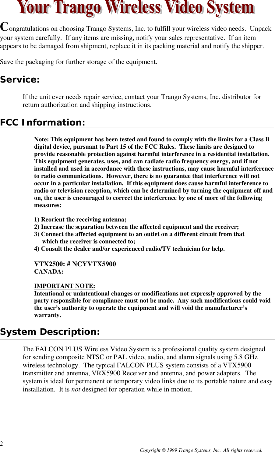 Copyright © 1999 Trango Systems, Inc.  All rights reserved.2Congratulations on choosing Trango Systems, Inc. to fulfill your wireless video needs.  Unpackyour system carefully.  If any items are missing, notify your sales representative.  If an itemappears to be damaged from shipment, replace it in its packing material and notify the shipper.Save the packaging for further storage of the equipment.Service:If the unit ever needs repair service, contact your Trango Systems, Inc. distributor forreturn authorization and shipping instructions.FCC Information:Note: This equipment has been tested and found to comply with the limits for a Class Bdigital device, pursuant to Part 15 of the FCC Rules.  These limits are designed toprovide reasonable protection against harmful interference in a residential installation.This equipment generates, uses, and can radiate radio frequency energy, and if notinstalled and used in accordance with these instructions, may cause harmful interferenceto radio communications.  However, there is no guarantee that interference will notoccur in a particular installation.  If this equipment does cause harmful interference toradio or television reception, which can be determined by turning the equipment off andon, the user is encouraged to correct the interference by one of more of the followingmeasures:1) Reorient the receiving antenna;2) Increase the separation between the affected equipment and the receiver;3) Connect the affected equipment to an outlet on a different circuit from that     which the receiver is connected to;4) Consult the dealer and/or experienced radio/TV technician for help.VTX2500: # NCYVTX5900CANADA:IMPORTANT NOTE:Intentional or unintentional changes or modifications not expressly approved by theparty responsible for compliance must not be made.  Any such modifications could voidthe user’s authority to operate the equipment and will void the manufacturer’swarranty.System Description:The FALCON PLUS Wireless Video System is a professional quality system designedfor sending composite NTSC or PAL video, audio, and alarm signals using 5.8 GHzwireless technology.  The typical FALCON PLUS system consists of a VTX5900transmitter and antenna, VRX5900 Receiver and antenna, and power adapters.  Thesystem is ideal for permanent or temporary video links due to its portable nature and easyinstallation.  It is not designed for operation while in motion.