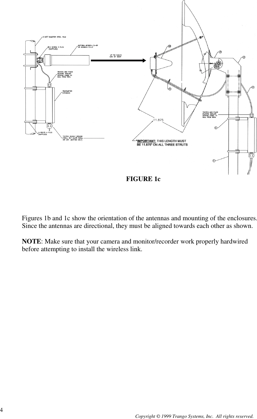 Copyright © 1999 Trango Systems, Inc.  All rights reserved.4FIGURE 1cFigures 1b and 1c show the orientation of the antennas and mounting of the enclosures.Since the antennas are directional, they must be aligned towards each other as shown.NOTE: Make sure that your camera and monitor/recorder work properly hardwiredbefore attempting to install the wireless link.