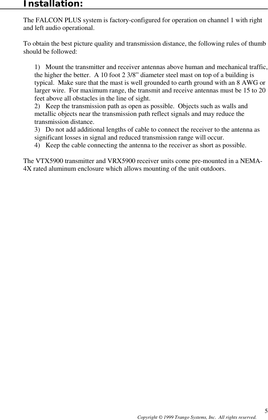 Copyright © 1999 Trango Systems, Inc.  All rights reserved. 5Installation:The FALCON PLUS system is factory-configured for operation on channel 1 with rightand left audio operational.To obtain the best picture quality and transmission distance, the following rules of thumbshould be followed:1) Mount the transmitter and receiver antennas above human and mechanical traffic,the higher the better.  A 10 foot 2 3/8” diameter steel mast on top of a building istypical.  Make sure that the mast is well grounded to earth ground with an 8 AWG orlarger wire.  For maximum range, the transmit and receive antennas must be 15 to 20feet above all obstacles in the line of sight.2) Keep the transmission path as open as possible.  Objects such as walls andmetallic objects near the transmission path reflect signals and may reduce thetransmission distance.3) Do not add additional lengths of cable to connect the receiver to the antenna assignificant losses in signal and reduced transmission range will occur.4) Keep the cable connecting the antenna to the receiver as short as possible.The VTX5900 transmitter and VRX5900 receiver units come pre-mounted in a NEMA-4X rated aluminum enclosure which allows mounting of the unit outdoors.