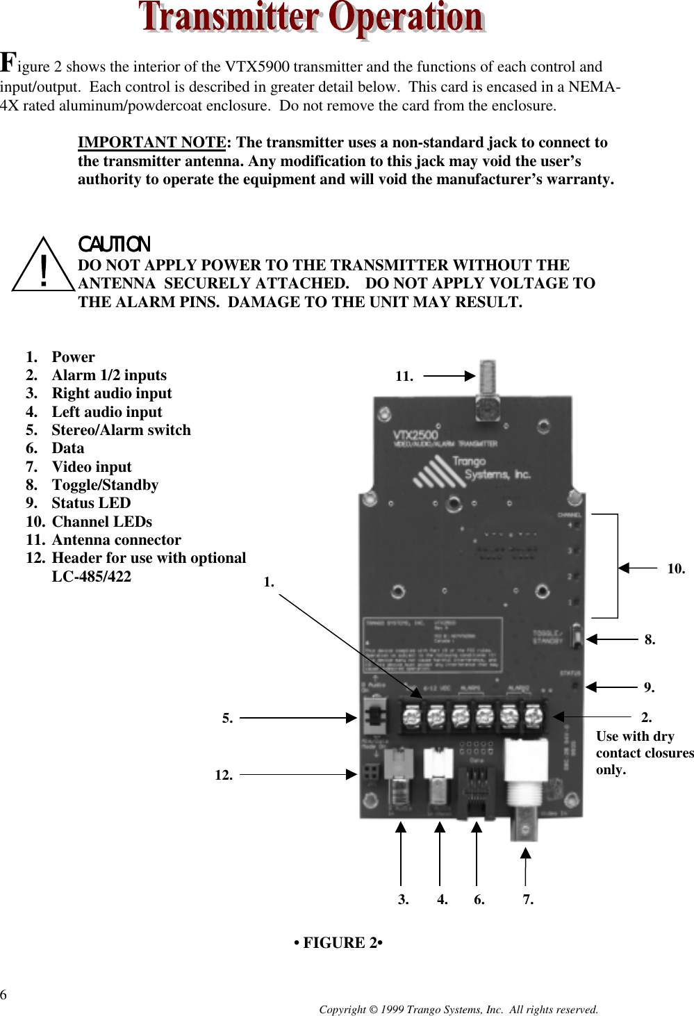 Copyright © 1999 Trango Systems, Inc.  All rights reserved.6Figure 2 shows the interior of the VTX5900 transmitter and the functions of each control andinput/output.  Each control is described in greater detail below.  This card is encased in a NEMA-4X rated aluminum/powdercoat enclosure.  Do not remove the card from the enclosure.IMPORTANT NOTE: The transmitter uses a non-standard jack to connect tothe transmitter antenna. Any modification to this jack may void the user’sauthority to operate the equipment and will void the manufacturer’s warranty.CAUTIONCAUTIONCAUTIONCAUTIONDO NOT APPLY POWER TO THE TRANSMITTER WITHOUT THEANTENNA  SECURELY ATTACHED.    DO NOT APPLY VOLTAGE TOTHE ALARM PINS.  DAMAGE TO THE UNIT MAY RESULT.1. Power2. Alarm 1/2 inputs3. Right audio input4. Left audio input5. Stereo/Alarm switch6. Data7. Video input8. Toggle/Standby9. Status LED10. Channel LEDs11. Antenna connector12. Header for use with optionalLC-485/422• FIGURE 2•12.Use with drycontact closuresonly.9.8.5. 2.10.1.7.6.4.3.11.