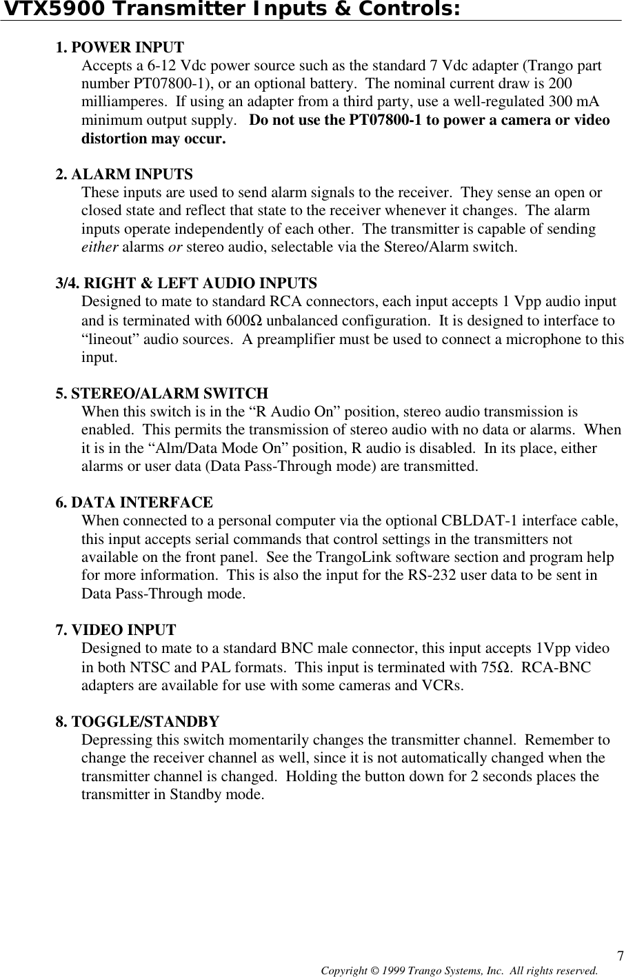 Copyright © 1999 Trango Systems, Inc.  All rights reserved. 7VTX5900 Transmitter Inputs &amp; Controls:1. POWER INPUTAccepts a 6-12 Vdc power source such as the standard 7 Vdc adapter (Trango partnumber PT07800-1), or an optional battery.  The nominal current draw is 200milliamperes.  If using an adapter from a third party, use a well-regulated 300 mAminimum output supply.   Do not use the PT07800-1 to power a camera or videodistortion may occur.2. ALARM INPUTSThese inputs are used to send alarm signals to the receiver.  They sense an open orclosed state and reflect that state to the receiver whenever it changes.  The alarminputs operate independently of each other.  The transmitter is capable of sendingeither alarms or stereo audio, selectable via the Stereo/Alarm switch.3/4. RIGHT &amp; LEFT AUDIO INPUTSDesigned to mate to standard RCA connectors, each input accepts 1 Vpp audio inputand is terminated with 600Ω unbalanced configuration.  It is designed to interface to“lineout” audio sources.  A preamplifier must be used to connect a microphone to thisinput.5. STEREO/ALARM SWITCHWhen this switch is in the “R Audio On” position, stereo audio transmission isenabled.  This permits the transmission of stereo audio with no data or alarms.  Whenit is in the “Alm/Data Mode On” position, R audio is disabled.  In its place, eitheralarms or user data (Data Pass-Through mode) are transmitted.6. DATA INTERFACEWhen connected to a personal computer via the optional CBLDAT-1 interface cable,this input accepts serial commands that control settings in the transmitters notavailable on the front panel.  See the TrangoLink software section and program helpfor more information.  This is also the input for the RS-232 user data to be sent inData Pass-Through mode.7. VIDEO INPUTDesigned to mate to a standard BNC male connector, this input accepts 1Vpp videoin both NTSC and PAL formats.  This input is terminated with 75Ω.  RCA-BNCadapters are available for use with some cameras and VCRs.8. TOGGLE/STANDBYDepressing this switch momentarily changes the transmitter channel.  Remember tochange the receiver channel as well, since it is not automatically changed when thetransmitter channel is changed.  Holding the button down for 2 seconds places thetransmitter in Standby mode.