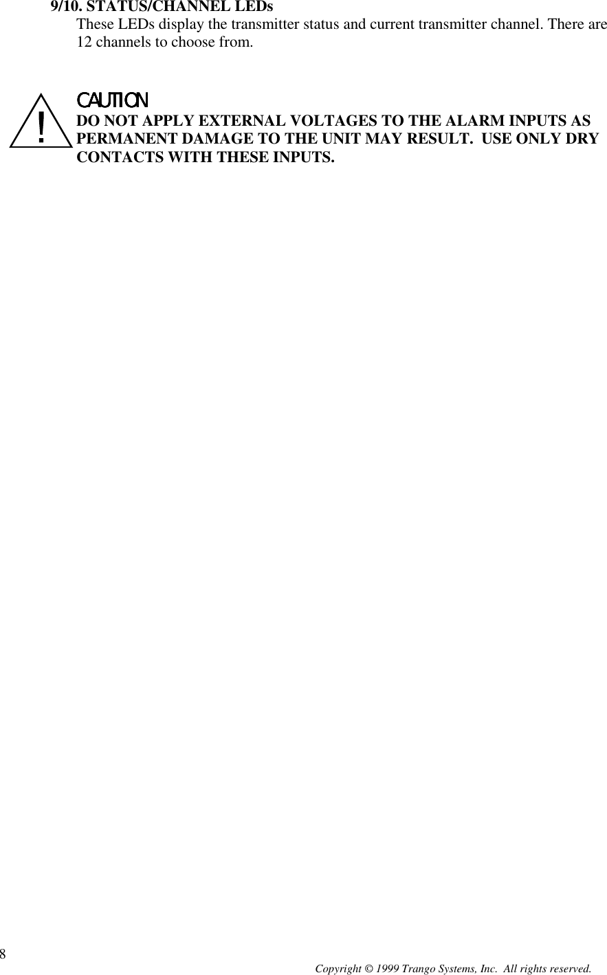 Copyright © 1999 Trango Systems, Inc.  All rights reserved.89/10. STATUS/CHANNEL LEDsThese LEDs display the transmitter status and current transmitter channel. There are12 channels to choose from.CAUTIONCAUTIONCAUTIONCAUTIONDO NOT APPLY EXTERNAL VOLTAGES TO THE ALARM INPUTS ASPERMANENT DAMAGE TO THE UNIT MAY RESULT.  USE ONLY DRYCONTACTS WITH THESE INPUTS.