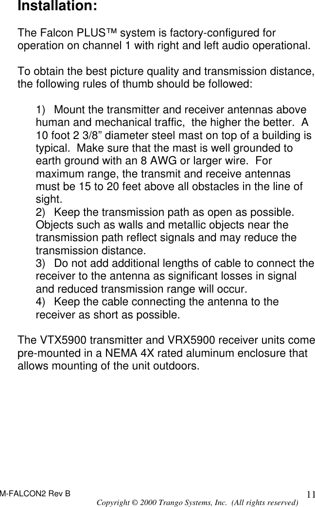 M-FALCON2 Rev B Copyright © 2000 Trango Systems, Inc.  (All rights reserved) 11Installation:  The Falcon PLUS™ system is factory-configured for operation on channel 1 with right and left audio operational.  To obtain the best picture quality and transmission distance, the following rules of thumb should be followed:  1) Mount the transmitter and receiver antennas above human and mechanical traffic,  the higher the better.  A 10 foot 2 3/8” diameter steel mast on top of a building is typical.  Make sure that the mast is well grounded to earth ground with an 8 AWG or larger wire.  For maximum range, the transmit and receive antennas must be 15 to 20 feet above all obstacles in the line of sight. 2) Keep the transmission path as open as possible.  Objects such as walls and metallic objects near the transmission path reflect signals and may reduce the transmission distance. 3) Do not add additional lengths of cable to connect the receiver to the antenna as significant losses in signal and reduced transmission range will occur. 4) Keep the cable connecting the antenna to the receiver as short as possible.  The VTX5900 transmitter and VRX5900 receiver units come pre-mounted in a NEMA 4X rated aluminum enclosure that allows mounting of the unit outdoors.  