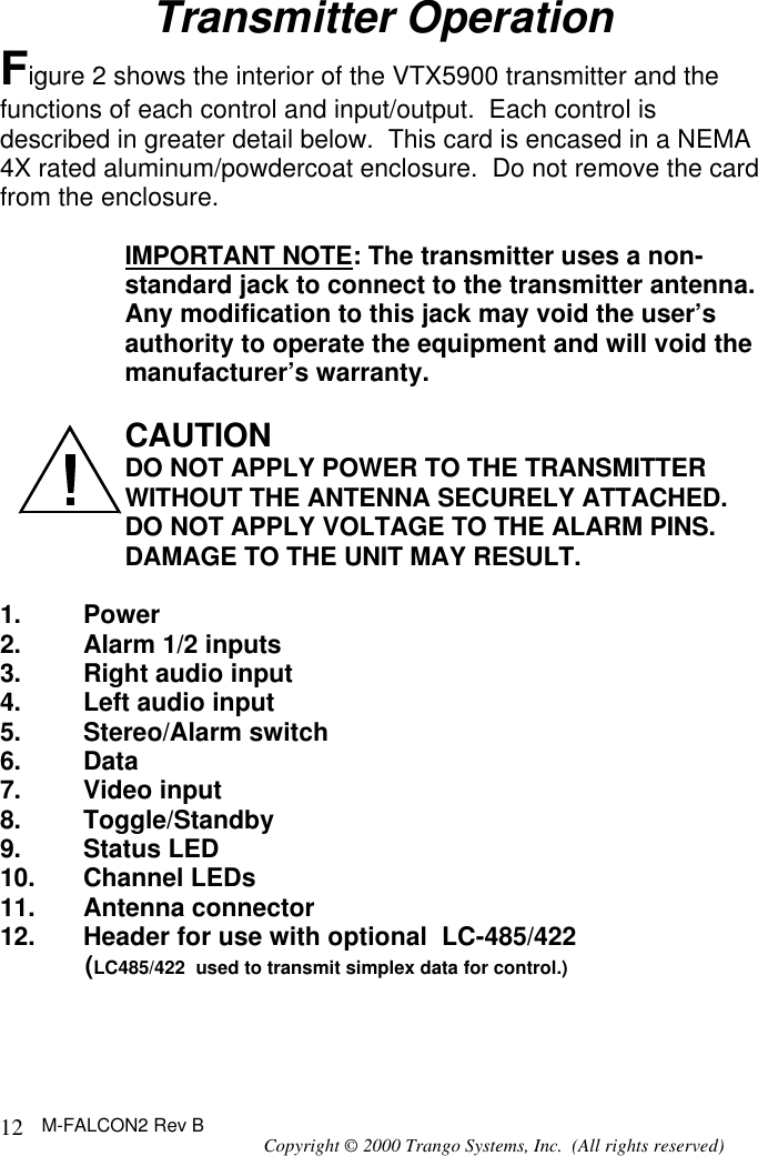 M-FALCON2 Rev B Copyright © 2000 Trango Systems, Inc.  (All rights reserved) 12Transmitter Operation Figure 2 shows the interior of the VTX5900 transmitter and the functions of each control and input/output.  Each control is described in greater detail below.  This card is encased in a NEMA 4X rated aluminum/powdercoat enclosure.  Do not remove the card from the enclosure.  IMPORTANT NOTE: The transmitter uses a non-standard jack to connect to the transmitter antenna. Any modification to this jack may void the user’s authority to operate the equipment and will void the manufacturer’s warranty.  CAUTION DO NOT APPLY POWER TO THE TRANSMITTER WITHOUT THE ANTENNA SECURELY ATTACHED.    DO NOT APPLY VOLTAGE TO THE ALARM PINS.  DAMAGE TO THE UNIT MAY RESULT.  1. Power 2. Alarm 1/2 inputs 3. Right audio input 4. Left audio input 5. Stereo/Alarm switch 6. Data 7. Video input 8. Toggle/Standby 9. Status LED 10. Channel LEDs 11. Antenna connector 12. Header for use with optional  LC-485/422       (LC485/422  used to transmit simplex data for control.)    