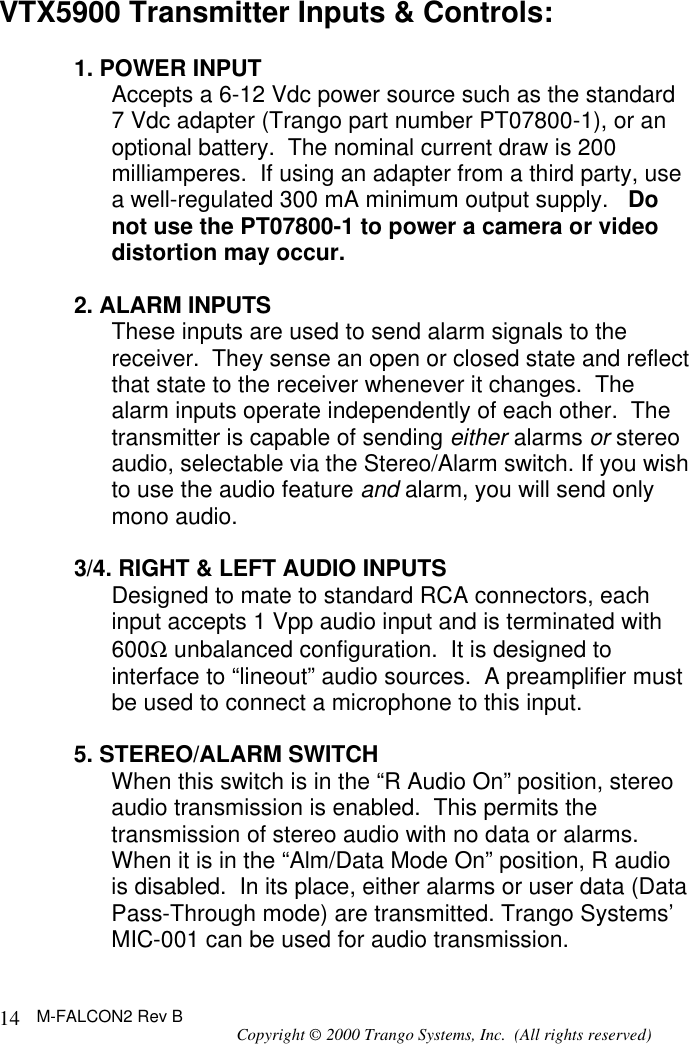 M-FALCON2 Rev B Copyright © 2000 Trango Systems, Inc.  (All rights reserved) 14VTX5900 Transmitter Inputs &amp; Controls:  1. POWER INPUT Accepts a 6-12 Vdc power source such as the standard 7 Vdc adapter (Trango part number PT07800-1), or an optional battery.  The nominal current draw is 200 milliamperes.  If using an adapter from a third party, use a well-regulated 300 mA minimum output supply.   Do not use the PT07800-1 to power a camera or video distortion may occur.  2. ALARM INPUTS These inputs are used to send alarm signals to the receiver.  They sense an open or closed state and reflect that state to the receiver whenever it changes.  The alarm inputs operate independently of each other.  The transmitter is capable of sending either alarms or stereo audio, selectable via the Stereo/Alarm switch. If you wish to use the audio feature and alarm, you will send only mono audio.  3/4. RIGHT &amp; LEFT AUDIO INPUTS Designed to mate to standard RCA connectors, each input accepts 1 Vpp audio input and is terminated with 600Ω unbalanced configuration.  It is designed to interface to “lineout” audio sources.  A preamplifier must be used to connect a microphone to this input.  5. STEREO/ALARM SWITCH When this switch is in the “R Audio On” position, stereo audio transmission is enabled.  This permits the transmission of stereo audio with no data or alarms.  When it is in the “Alm/Data Mode On” position, R audio is disabled.  In its place, either alarms or user data (Data Pass-Through mode) are transmitted. Trango Systems’ MIC-001 can be used for audio transmission. 