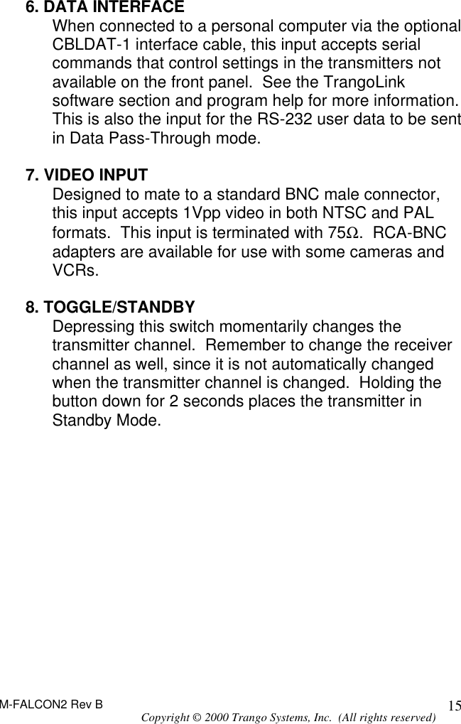 M-FALCON2 Rev B Copyright © 2000 Trango Systems, Inc.  (All rights reserved) 15 6. DATA INTERFACE When connected to a personal computer via the optional CBLDAT-1 interface cable, this input accepts serial commands that control settings in the transmitters not available on the front panel.  See the TrangoLink software section and program help for more information.  This is also the input for the RS-232 user data to be sent in Data Pass-Through mode.  7. VIDEO INPUT Designed to mate to a standard BNC male connector, this input accepts 1Vpp video in both NTSC and PAL formats.  This input is terminated with 75Ω.  RCA-BNC adapters are available for use with some cameras and VCRs.  8. TOGGLE/STANDBY Depressing this switch momentarily changes the transmitter channel.  Remember to change the receiver channel as well, since it is not automatically changed when the transmitter channel is changed.  Holding the button down for 2 seconds places the transmitter in Standby Mode.  