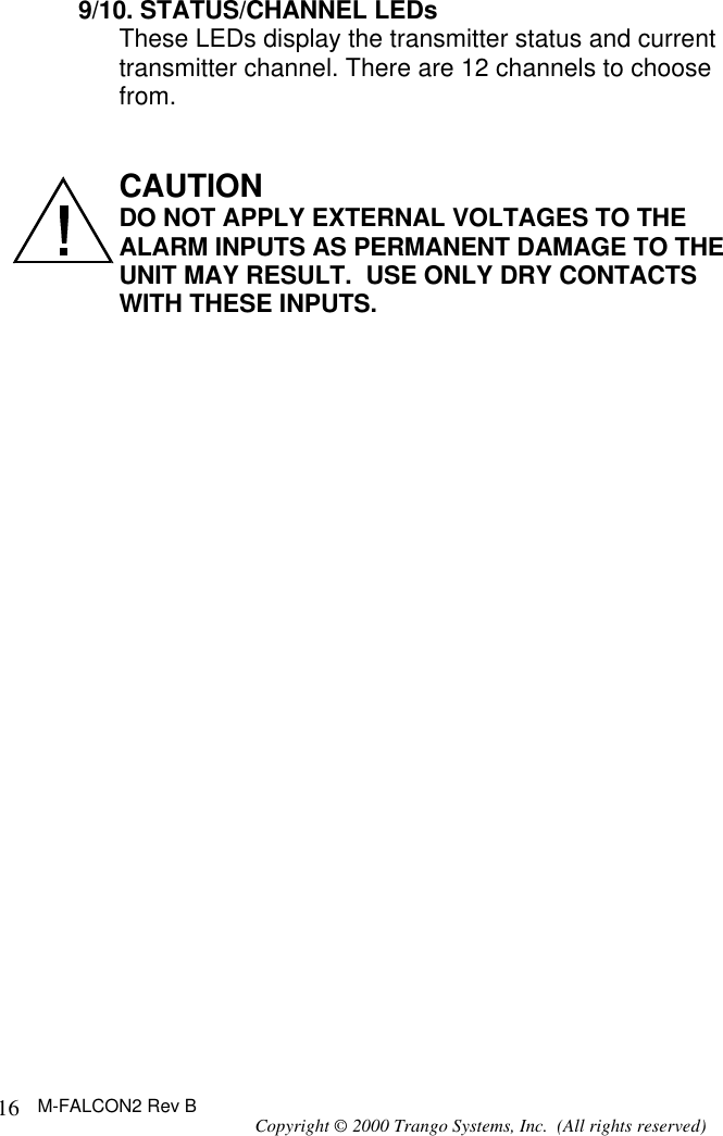 M-FALCON2 Rev B Copyright © 2000 Trango Systems, Inc.  (All rights reserved) 169/10. STATUS/CHANNEL LEDs These LEDs display the transmitter status and current transmitter channel. There are 12 channels to choose from.    CAUTION  DO NOT APPLY EXTERNAL VOLTAGES TO THE ALARM INPUTS AS PERMANENT DAMAGE TO THE UNIT MAY RESULT.  USE ONLY DRY CONTACTS WITH THESE INPUTS. 
