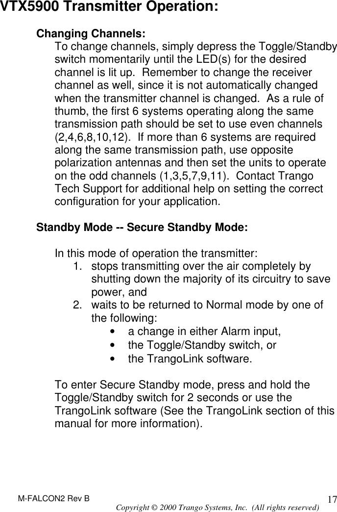 M-FALCON2 Rev B Copyright © 2000 Trango Systems, Inc.  (All rights reserved) 17VTX5900 Transmitter Operation:  Changing Channels: To change channels, simply depress the Toggle/Standby switch momentarily until the LED(s) for the desired channel is lit up.  Remember to change the receiver channel as well, since it is not automatically changed when the transmitter channel is changed.  As a rule of thumb, the first 6 systems operating along the same transmission path should be set to use even channels (2,4,6,8,10,12).  If more than 6 systems are required along the same transmission path, use opposite polarization antennas and then set the units to operate on the odd channels (1,3,5,7,9,11).  Contact Trango Tech Support for additional help on setting the correct configuration for your application.  Standby Mode -- Secure Standby Mode:  In this mode of operation the transmitter: 1. stops transmitting over the air completely by shutting down the majority of its circuitry to save power, and 2. waits to be returned to Normal mode by one of the following: • a change in either Alarm input, • the Toggle/Standby switch, or • the TrangoLink software.  To enter Secure Standby mode, press and hold the Toggle/Standby switch for 2 seconds or use the TrangoLink software (See the TrangoLink section of this manual for more information).    