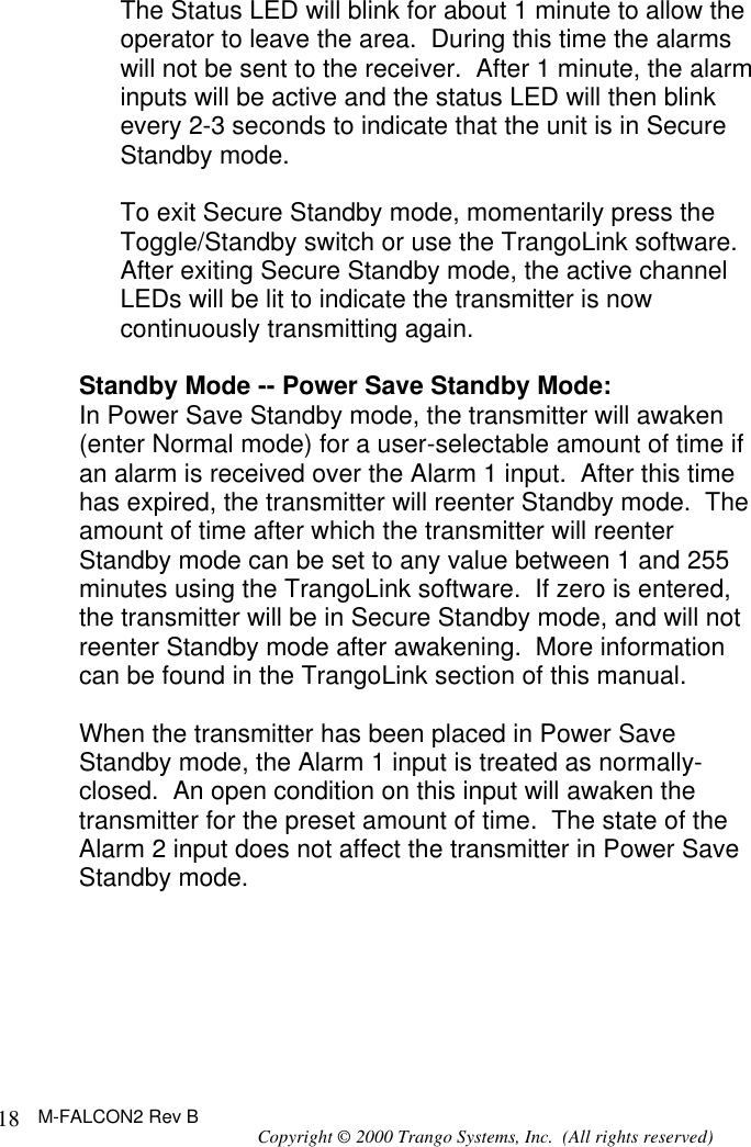 M-FALCON2 Rev B Copyright © 2000 Trango Systems, Inc.  (All rights reserved) 18The Status LED will blink for about 1 minute to allow the operator to leave the area.  During this time the alarms will not be sent to the receiver.  After 1 minute, the alarm inputs will be active and the status LED will then blink every 2-3 seconds to indicate that the unit is in Secure Standby mode.  To exit Secure Standby mode, momentarily press the Toggle/Standby switch or use the TrangoLink software.  After exiting Secure Standby mode, the active channel LEDs will be lit to indicate the transmitter is now continuously transmitting again.  Standby Mode -- Power Save Standby Mode: In Power Save Standby mode, the transmitter will awaken (enter Normal mode) for a user-selectable amount of time if an alarm is received over the Alarm 1 input.  After this time has expired, the transmitter will reenter Standby mode.  The amount of time after which the transmitter will reenter Standby mode can be set to any value between 1 and 255 minutes using the TrangoLink software.  If zero is entered, the transmitter will be in Secure Standby mode, and will not reenter Standby mode after awakening.  More information can be found in the TrangoLink section of this manual.  When the transmitter has been placed in Power Save Standby mode, the Alarm 1 input is treated as normally-closed.  An open condition on this input will awaken the transmitter for the preset amount of time.  The state of the Alarm 2 input does not affect the transmitter in Power Save Standby mode.  