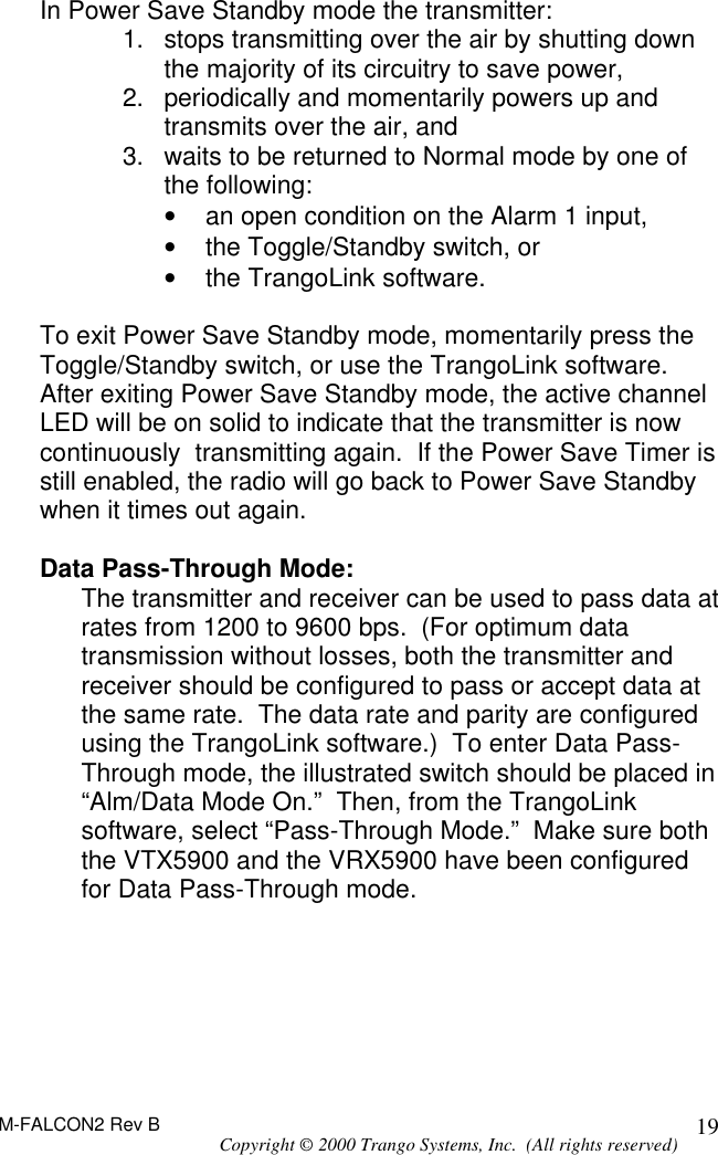 M-FALCON2 Rev B Copyright © 2000 Trango Systems, Inc.  (All rights reserved) 19In Power Save Standby mode the transmitter: 1. stops transmitting over the air by shutting down the majority of its circuitry to save power, 2. periodically and momentarily powers up and transmits over the air, and 3. waits to be returned to Normal mode by one of the following: • an open condition on the Alarm 1 input,  • the Toggle/Standby switch, or • the TrangoLink software.  To exit Power Save Standby mode, momentarily press the Toggle/Standby switch, or use the TrangoLink software.  After exiting Power Save Standby mode, the active channel  LED will be on solid to indicate that the transmitter is now continuously  transmitting again.  If the Power Save Timer is still enabled, the radio will go back to Power Save Standby when it times out again.  Data Pass-Through Mode: The transmitter and receiver can be used to pass data at rates from 1200 to 9600 bps.  (For optimum data transmission without losses, both the transmitter and receiver should be configured to pass or accept data at the same rate.  The data rate and parity are configured using the TrangoLink software.)  To enter Data Pass-Through mode, the illustrated switch should be placed in “Alm/Data Mode On.”  Then, from the TrangoLink software, select “Pass-Through Mode.”  Make sure both the VTX5900 and the VRX5900 have been configured for Data Pass-Through mode.    