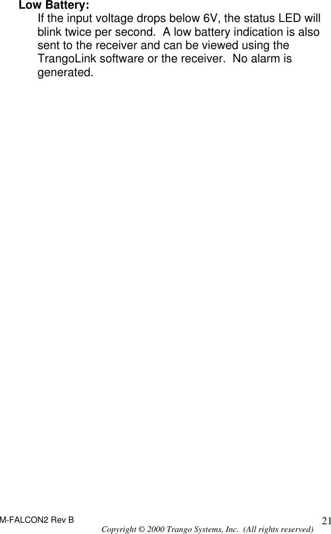 M-FALCON2 Rev B Copyright © 2000 Trango Systems, Inc.  (All rights reserved) 21Low Battery: If the input voltage drops below 6V, the status LED will blink twice per second.  A low battery indication is also sent to the receiver and can be viewed using the TrangoLink software or the receiver.  No alarm is generated. 
