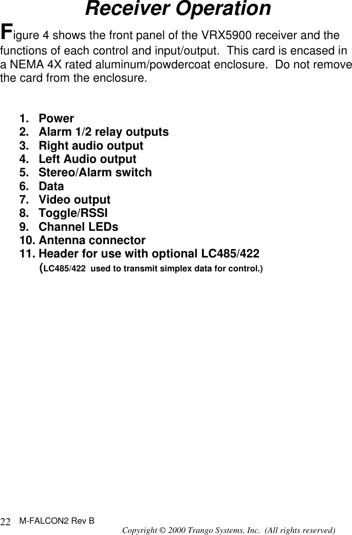 M-FALCON2 Rev B Copyright © 2000 Trango Systems, Inc.  (All rights reserved) 22Receiver Operation Figure 4 shows the front panel of the VRX5900 receiver and the functions of each control and input/output.  This card is encased in a NEMA 4X rated aluminum/powdercoat enclosure.  Do not remove the card from the enclosure.   1. Power 2. Alarm 1/2 relay outputs 3. Right audio output 4. Left Audio output 5. Stereo/Alarm switch 6. Data 7. Video output 8. Toggle/RSSI 9. Channel LEDs 10. Antenna connector 11. Header for use with optional LC485/422       (LC485/422  used to transmit simplex data for control.)                 