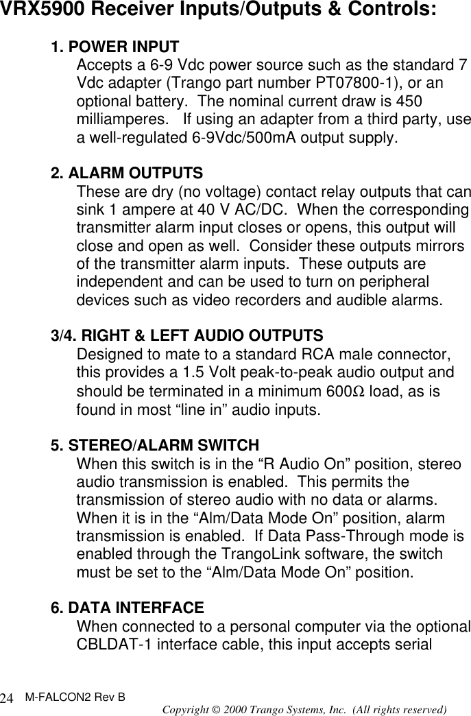 M-FALCON2 Rev B Copyright © 2000 Trango Systems, Inc.  (All rights reserved) 24VRX5900 Receiver Inputs/Outputs &amp; Controls:  1. POWER INPUT Accepts a 6-9 Vdc power source such as the standard 7 Vdc adapter (Trango part number PT07800-1), or an optional battery.  The nominal current draw is 450 milliamperes.   If using an adapter from a third party, use a well-regulated 6-9Vdc/500mA output supply.  2. ALARM OUTPUTS These are dry (no voltage) contact relay outputs that can sink 1 ampere at 40 V AC/DC.  When the corresponding transmitter alarm input closes or opens, this output will close and open as well.  Consider these outputs mirrors of the transmitter alarm inputs.  These outputs are independent and can be used to turn on peripheral devices such as video recorders and audible alarms.  3/4. RIGHT &amp; LEFT AUDIO OUTPUTS Designed to mate to a standard RCA male connector, this provides a 1.5 Volt peak-to-peak audio output and should be terminated in a minimum 600Ω load, as is found in most “line in” audio inputs.  5. STEREO/ALARM SWITCH When this switch is in the “R Audio On” position, stereo audio transmission is enabled.  This permits the transmission of stereo audio with no data or alarms.  When it is in the “Alm/Data Mode On” position, alarm transmission is enabled.  If Data Pass-Through mode is enabled through the TrangoLink software, the switch must be set to the “Alm/Data Mode On” position.  6. DATA INTERFACE When connected to a personal computer via the optional CBLDAT-1 interface cable, this input accepts serial 