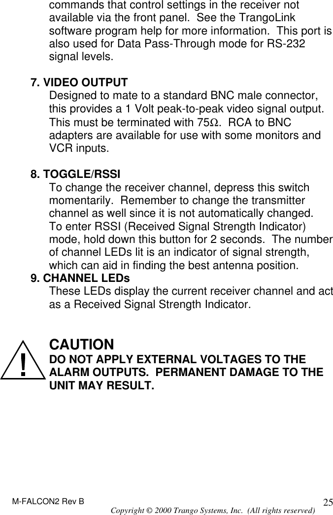 M-FALCON2 Rev B Copyright © 2000 Trango Systems, Inc.  (All rights reserved) 25commands that control settings in the receiver not available via the front panel.  See the TrangoLink software program help for more information.  This port is also used for Data Pass-Through mode for RS-232 signal levels.  7. VIDEO OUTPUT Designed to mate to a standard BNC male connector, this provides a 1 Volt peak-to-peak video signal output.  This must be terminated with 75Ω.  RCA to BNC adapters are available for use with some monitors and VCR inputs.  8. TOGGLE/RSSI To change the receiver channel, depress this switch momentarily.  Remember to change the transmitter channel as well since it is not automatically changed. To enter RSSI (Received Signal Strength Indicator) mode, hold down this button for 2 seconds.  The number of channel LEDs lit is an indicator of signal strength, which can aid in finding the best antenna position. 9. CHANNEL LEDs These LEDs display the current receiver channel and act as a Received Signal Strength Indicator.   CAUTION DO NOT APPLY EXTERNAL VOLTAGES TO THE ALARM OUTPUTS.  PERMANENT DAMAGE TO THE UNIT MAY RESULT. 