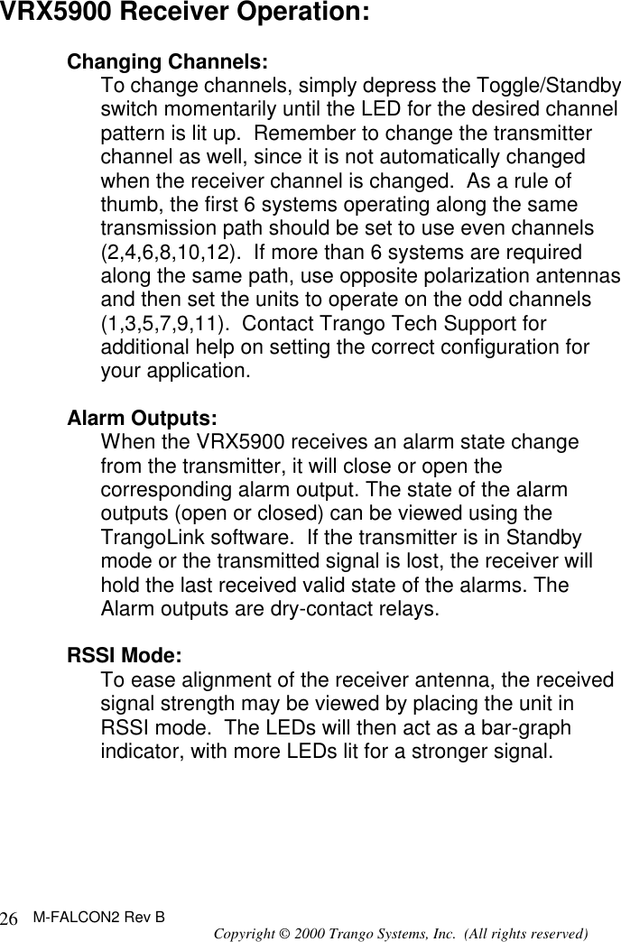 M-FALCON2 Rev B Copyright © 2000 Trango Systems, Inc.  (All rights reserved) 26VRX5900 Receiver Operation:  Changing Channels: To change channels, simply depress the Toggle/Standby switch momentarily until the LED for the desired channel pattern is lit up.  Remember to change the transmitter channel as well, since it is not automatically changed when the receiver channel is changed.  As a rule of thumb, the first 6 systems operating along the same transmission path should be set to use even channels (2,4,6,8,10,12).  If more than 6 systems are required along the same path, use opposite polarization antennas and then set the units to operate on the odd channels (1,3,5,7,9,11).  Contact Trango Tech Support for additional help on setting the correct configuration for your application.  Alarm Outputs: When the VRX5900 receives an alarm state change from the transmitter, it will close or open the corresponding alarm output. The state of the alarm outputs (open or closed) can be viewed using the TrangoLink software.  If the transmitter is in Standby mode or the transmitted signal is lost, the receiver will hold the last received valid state of the alarms. The Alarm outputs are dry-contact relays.   RSSI Mode: To ease alignment of the receiver antenna, the received signal strength may be viewed by placing the unit in RSSI mode.  The LEDs will then act as a bar-graph indicator, with more LEDs lit for a stronger signal.    