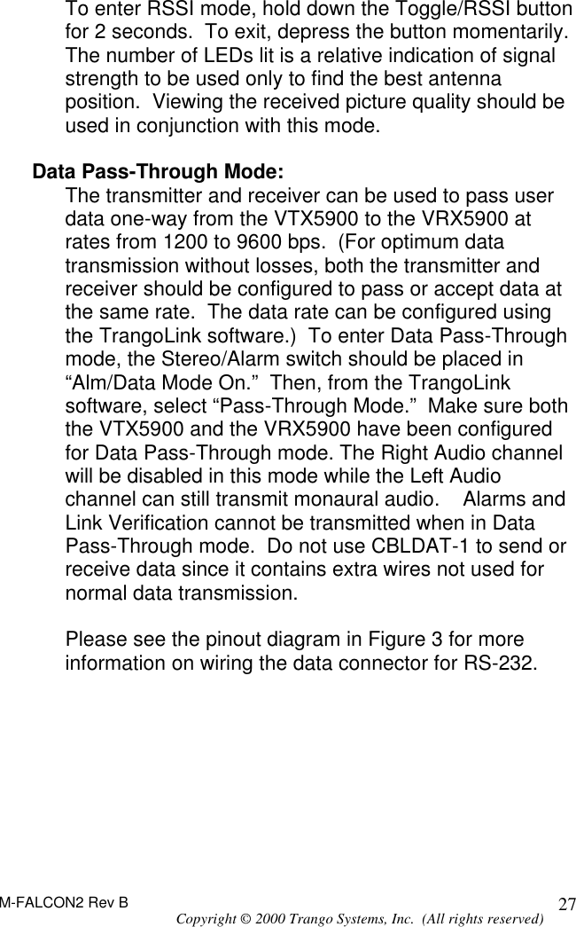 M-FALCON2 Rev B Copyright © 2000 Trango Systems, Inc.  (All rights reserved) 27To enter RSSI mode, hold down the Toggle/RSSI button for 2 seconds.  To exit, depress the button momentarily. The number of LEDs lit is a relative indication of signal strength to be used only to find the best antenna position.  Viewing the received picture quality should be used in conjunction with this mode.  Data Pass-Through Mode: The transmitter and receiver can be used to pass user data one-way from the VTX5900 to the VRX5900 at rates from 1200 to 9600 bps.  (For optimum data transmission without losses, both the transmitter and receiver should be configured to pass or accept data at the same rate.  The data rate can be configured using the TrangoLink software.)  To enter Data Pass-Through mode, the Stereo/Alarm switch should be placed in “Alm/Data Mode On.”  Then, from the TrangoLink software, select “Pass-Through Mode.”  Make sure both the VTX5900 and the VRX5900 have been configured for Data Pass-Through mode. The Right Audio channel will be disabled in this mode while the Left Audio channel can still transmit monaural audio.    Alarms and Link Verification cannot be transmitted when in Data Pass-Through mode.  Do not use CBLDAT-1 to send or receive data since it contains extra wires not used for normal data transmission.  Please see the pinout diagram in Figure 3 for more information on wiring the data connector for RS-232.  