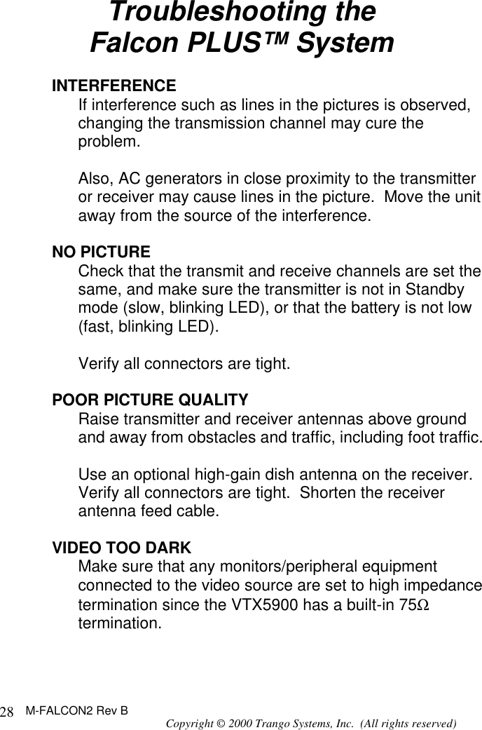 M-FALCON2 Rev B Copyright © 2000 Trango Systems, Inc.  (All rights reserved) 28Troubleshooting the Falcon PLUS™ System  INTERFERENCE  If interference such as lines in the pictures is observed, changing the transmission channel may cure the problem.    Also, AC generators in close proximity to the transmitter or receiver may cause lines in the picture.  Move the unit away from the source of the interference.  NO PICTURE  Check that the transmit and receive channels are set the same, and make sure the transmitter is not in Standby mode (slow, blinking LED), or that the battery is not low (fast, blinking LED).   Verify all connectors are tight.    POOR PICTURE QUALITY   Raise transmitter and receiver antennas above ground and away from obstacles and traffic, including foot traffic.    Use an optional high-gain dish antenna on the receiver. Verify all connectors are tight.  Shorten the receiver antenna feed cable.  VIDEO TOO DARK  Make sure that any monitors/peripheral equipment connected to the video source are set to high impedance termination since the VTX5900 has a built-in 75Ω termination.  