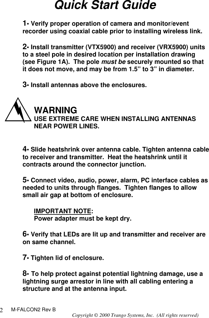 M-FALCON2 Rev B Copyright © 2000 Trango Systems, Inc.  (All rights reserved) 2Quick Start Guide  1• Verify proper operation of camera and monitor/event recorder using coaxial cable prior to installing wireless link.  2• Install transmitter (VTX5900) and receiver (VRX5900) units to a steel pole in desired location per installation drawing (see Figure 1A).  The pole must be securely mounted so that it does not move, and may be from 1.5” to 3” in diameter.  3• Install antennas above the enclosures.    WARNING USE EXTREME CARE WHEN INSTALLING ANTENNAS NEAR POWER LINES.   4• Slide heatshrink over antenna cable. Tighten antenna cable to receiver and transmitter.  Heat the heatshrink until it contracts around the connector junction.  5• Connect video, audio, power, alarm, PC interface cables as needed to units through flanges.  Tighten flanges to allow small air gap at bottom of enclosure.    IMPORTANT NOTE: Power adapter must be kept dry.  6• Verify that LEDs are lit up and transmitter and receiver are on same channel.  7• Tighten lid of enclosure.  8• To help protect against potential lightning damage, use a lightning surge arrestor in line with all cabling entering a structure and at the antenna input. 