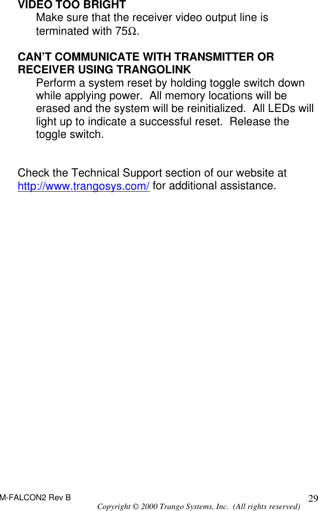 M-FALCON2 Rev B Copyright © 2000 Trango Systems, Inc.  (All rights reserved) 29VIDEO TOO BRIGHT  Make sure that the receiver video output line is terminated with 75Ω.  CAN’T COMMUNICATE WITH TRANSMITTER OR RECEIVER USING TRANGOLINK Perform a system reset by holding toggle switch down while applying power.  All memory locations will be erased and the system will be reinitialized.  All LEDs will light up to indicate a successful reset.  Release the toggle switch.   Check the Technical Support section of our website at http://www.trangosys.com/ for additional assistance.  