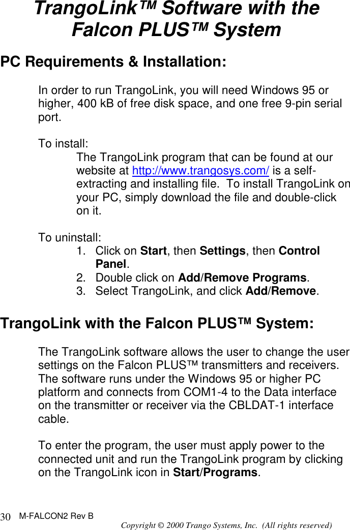 M-FALCON2 Rev B Copyright © 2000 Trango Systems, Inc.  (All rights reserved) 30TrangoLink™ Software with the Falcon PLUS™ System  PC Requirements &amp; Installation:  In order to run TrangoLink, you will need Windows 95 or higher, 400 kB of free disk space, and one free 9-pin serial port.  To install: The TrangoLink program that can be found at our website at http://www.trangosys.com/ is a self-extracting and installing file.  To install TrangoLink on your PC, simply download the file and double-click on it.  To uninstall: 1. Click on Start, then Settings, then Control Panel. 2. Double click on Add/Remove Programs. 3. Select TrangoLink, and click Add/Remove.  TrangoLink with the Falcon PLUS™ System:  The TrangoLink software allows the user to change the user settings on the Falcon PLUS™ transmitters and receivers.  The software runs under the Windows 95 or higher PC platform and connects from COM1-4 to the Data interface on the transmitter or receiver via the CBLDAT-1 interface cable.   To enter the program, the user must apply power to the connected unit and run the TrangoLink program by clicking on the TrangoLink icon in Start/Programs. 