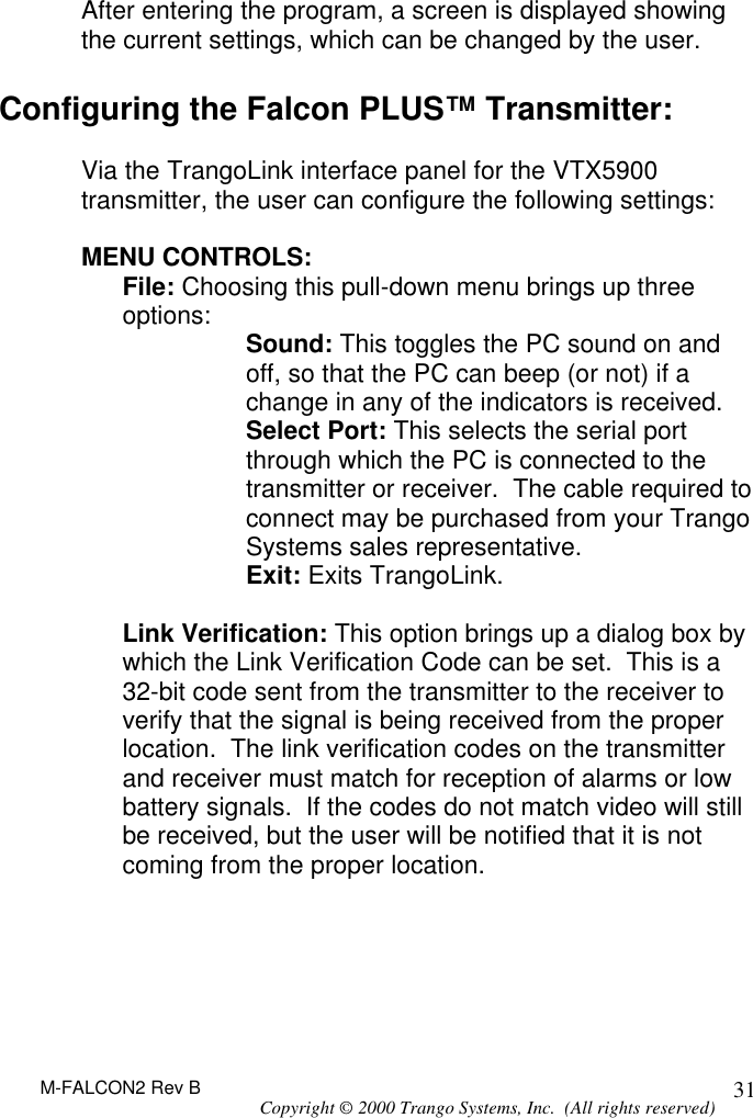 M-FALCON2 Rev B Copyright © 2000 Trango Systems, Inc.  (All rights reserved) 31 After entering the program, a screen is displayed showing the current settings, which can be changed by the user.   Configuring the Falcon PLUS™ Transmitter:  Via the TrangoLink interface panel for the VTX5900 transmitter, the user can configure the following settings:  MENU CONTROLS: File: Choosing this pull-down menu brings up three options: Sound: This toggles the PC sound on and off, so that the PC can beep (or not) if a change in any of the indicators is received. Select Port: This selects the serial port through which the PC is connected to the transmitter or receiver.  The cable required to connect may be purchased from your Trango Systems sales representative. Exit: Exits TrangoLink.  Link Verification: This option brings up a dialog box by which the Link Verification Code can be set.  This is a 32-bit code sent from the transmitter to the receiver to verify that the signal is being received from the proper location.  The link verification codes on the transmitter and receiver must match for reception of alarms or low battery signals.  If the codes do not match video will still be received, but the user will be notified that it is not coming from the proper location.  