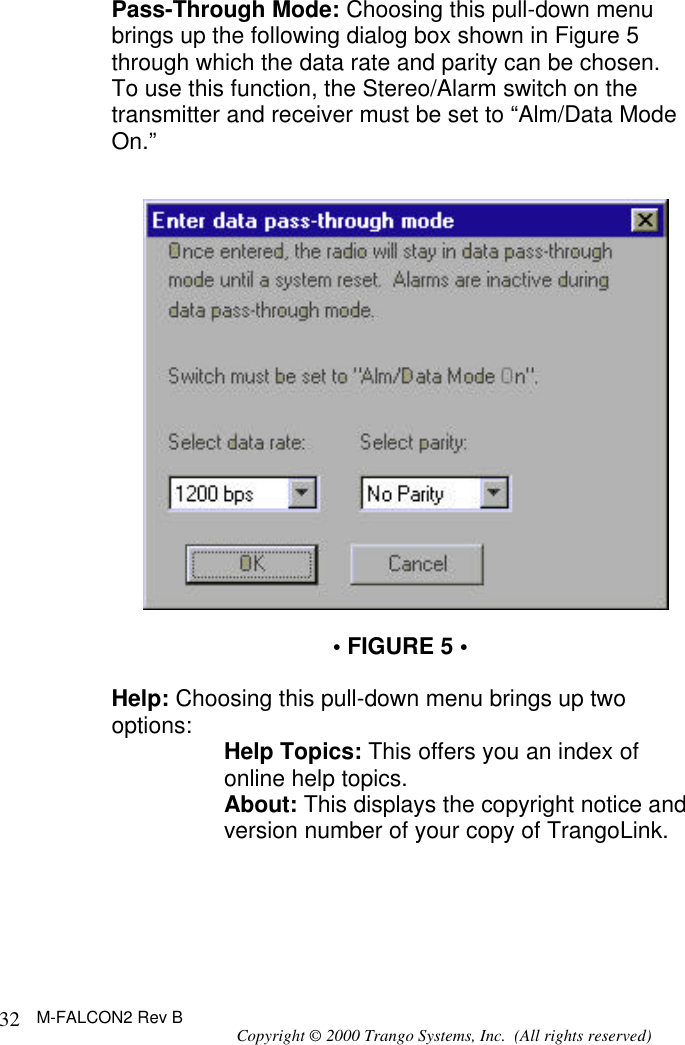 M-FALCON2 Rev B Copyright © 2000 Trango Systems, Inc.  (All rights reserved) 32Pass-Through Mode: Choosing this pull-down menu brings up the following dialog box shown in Figure 5 through which the data rate and parity can be chosen.  To use this function, the Stereo/Alarm switch on the transmitter and receiver must be set to “Alm/Data Mode On.”    • FIGURE 5 •  Help: Choosing this pull-down menu brings up two options: Help Topics: This offers you an index of online help topics. About: This displays the copyright notice and version number of your copy of TrangoLink.  