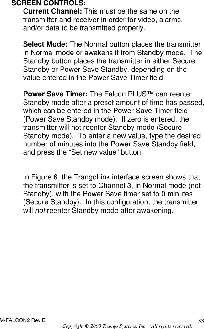 M-FALCON2 Rev B Copyright © 2000 Trango Systems, Inc.  (All rights reserved) 33SCREEN CONTROLS: Current Channel: This must be the same on the transmitter and receiver in order for video, alarms, and/or data to be transmitted properly.  Select Mode: The Normal button places the transmitter in Normal mode or awakens it from Standby mode.  The Standby button places the transmitter in either Secure Standby or Power Save Standby, depending on the value entered in the Power Save Timer field.  Power Save Timer: The Falcon PLUS™ can reenter Standby mode after a preset amount of time has passed, which can be entered in the Power Save Timer field (Power Save Standby mode).  If zero is entered, the transmitter will not reenter Standby mode (Secure Standby mode).  To enter a new value, type the desired number of minutes into the Power Save Standby field, and press the “Set new value” button.   In Figure 6, the TrangoLink interface screen shows that the transmitter is set to Channel 3, in Normal mode (not Standby), with the Power Save timer set to 0 minutes (Secure Standby).  In this configuration, the transmitter will not reenter Standby mode after awakening. 