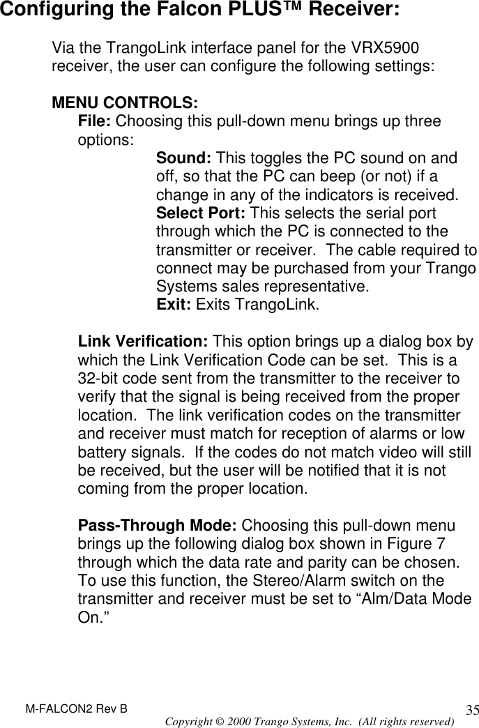 M-FALCON2 Rev B Copyright © 2000 Trango Systems, Inc.  (All rights reserved) 35Configuring the Falcon PLUS™ Receiver:  Via the TrangoLink interface panel for the VRX5900 receiver, the user can configure the following settings:  MENU CONTROLS: File: Choosing this pull-down menu brings up three options: Sound: This toggles the PC sound on and off, so that the PC can beep (or not) if a change in any of the indicators is received. Select Port: This selects the serial port through which the PC is connected to the transmitter or receiver.  The cable required to connect may be purchased from your Trango Systems sales representative. Exit: Exits TrangoLink.  Link Verification: This option brings up a dialog box by which the Link Verification Code can be set.  This is a 32-bit code sent from the transmitter to the receiver to verify that the signal is being received from the proper location.  The link verification codes on the transmitter and receiver must match for reception of alarms or low battery signals.  If the codes do not match video will still be received, but the user will be notified that it is not coming from the proper location.  Pass-Through Mode: Choosing this pull-down menu brings up the following dialog box shown in Figure 7 through which the data rate and parity can be chosen.  To use this function, the Stereo/Alarm switch on the transmitter and receiver must be set to “Alm/Data Mode On.”   