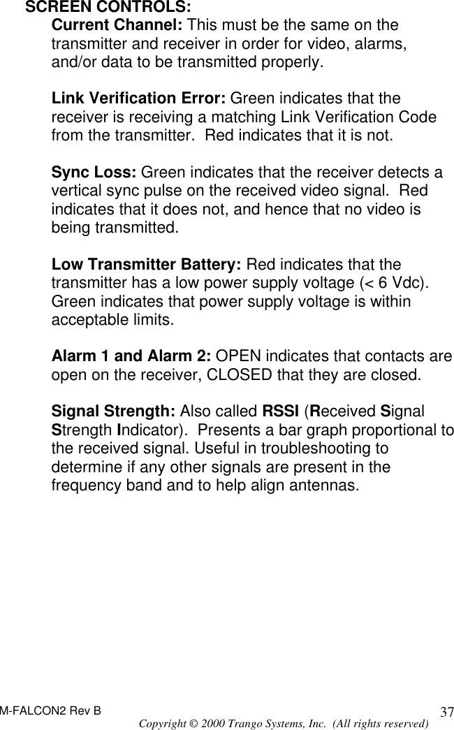 M-FALCON2 Rev B Copyright © 2000 Trango Systems, Inc.  (All rights reserved) 37SCREEN CONTROLS: Current Channel: This must be the same on the transmitter and receiver in order for video, alarms, and/or data to be transmitted properly.   Link Verification Error: Green indicates that the receiver is receiving a matching Link Verification Code from the transmitter.  Red indicates that it is not.  Sync Loss: Green indicates that the receiver detects a vertical sync pulse on the received video signal.  Red indicates that it does not, and hence that no video is being transmitted.  Low Transmitter Battery: Red indicates that the transmitter has a low power supply voltage (&lt; 6 Vdc).  Green indicates that power supply voltage is within acceptable limits.  Alarm 1 and Alarm 2: OPEN indicates that contacts are open on the receiver, CLOSED that they are closed.  Signal Strength: Also called RSSI (Received Signal Strength Indicator).  Presents a bar graph proportional to the received signal. Useful in troubleshooting to determine if any other signals are present in the frequency band and to help align antennas.   