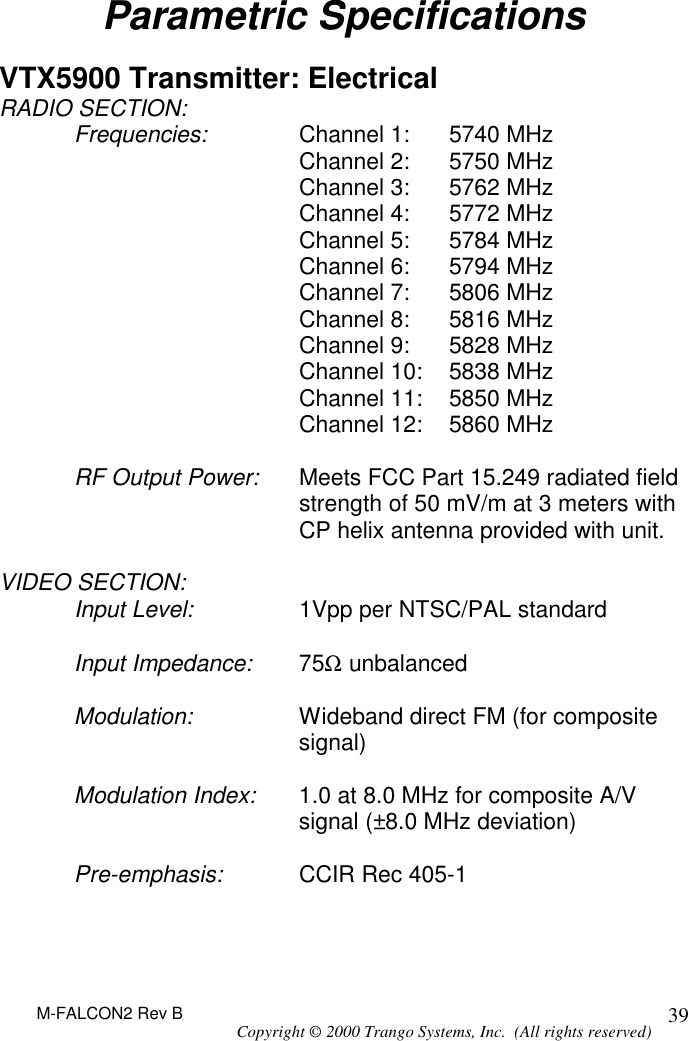 M-FALCON2 Rev B Copyright © 2000 Trango Systems, Inc.  (All rights reserved) 39Parametric Specifications  VTX5900 Transmitter: Electrical RADIO SECTION: Frequencies: Channel 1: 5740 MHz  Channel 2: 5750 MHz  Channel 3: 5762 MHz  Channel 4: 5772 MHz Channel 5: 5784 MHz  Channel 6: 5794 MHz  Channel 7: 5806 MHz  Channel 8: 5816 MHz Channel 9: 5828 MHz  Channel 10: 5838 MHz  Channel 11: 5850 MHz  Channel 12: 5860 MHz  RF Output Power: Meets FCC Part 15.249 radiated field strength of 50 mV/m at 3 meters with CP helix antenna provided with unit.  VIDEO SECTION: Input Level: 1Vpp per NTSC/PAL standard  Input Impedance: 75Ω unbalanced  Modulation: Wideband direct FM (for composite signal)  Modulation Index: 1.0 at 8.0 MHz for composite A/V signal (±8.0 MHz deviation)  Pre-emphasis: CCIR Rec 405-1   