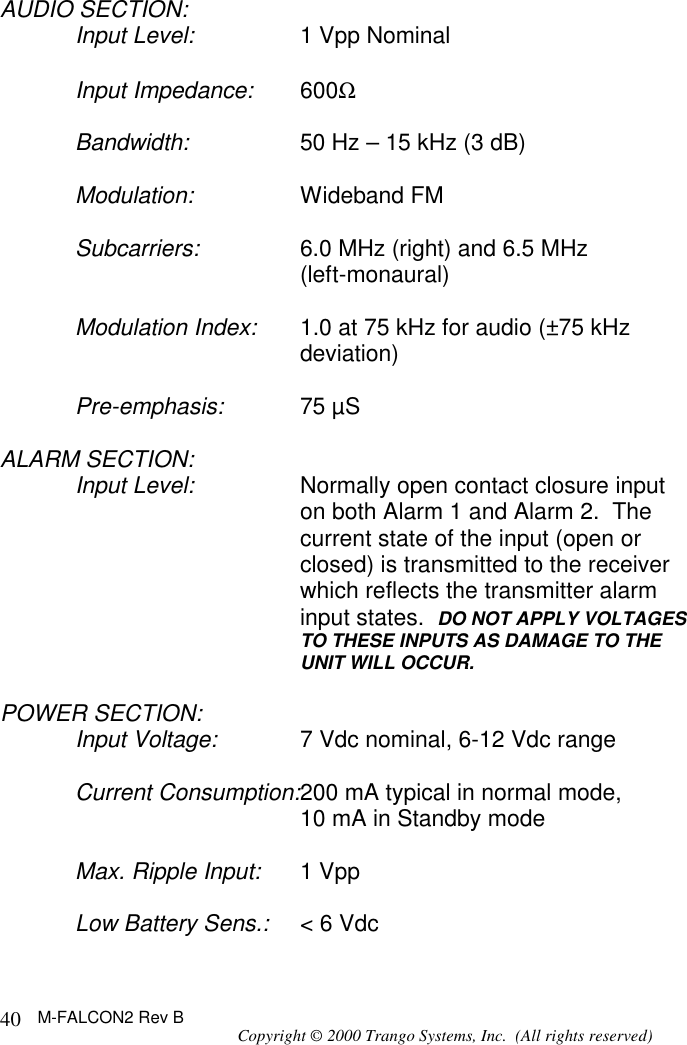 M-FALCON2 Rev B Copyright © 2000 Trango Systems, Inc.  (All rights reserved) 40AUDIO SECTION: Input Level: 1 Vpp Nominal  Input Impedance: 600Ω   Bandwidth: 50 Hz – 15 kHz (3 dB)  Modulation: Wideband FM  Subcarriers: 6.0 MHz (right) and 6.5 MHz  (left-monaural)  Modulation Index: 1.0 at 75 kHz for audio (±75 kHz deviation)  Pre-emphasis: 75 µS  ALARM SECTION: Input Level: Normally open contact closure input on both Alarm 1 and Alarm 2.  The current state of the input (open or closed) is transmitted to the receiver which reflects the transmitter alarm input states.  DO NOT APPLY VOLTAGES TO THESE INPUTS AS DAMAGE TO THE UNIT WILL OCCUR.  POWER SECTION: Input Voltage: 7 Vdc nominal, 6-12 Vdc range  Current Consumption:200 mA typical in normal mode, 10 mA in Standby mode  Max. Ripple Input: 1 Vpp  Low Battery Sens.: &lt; 6 Vdc  