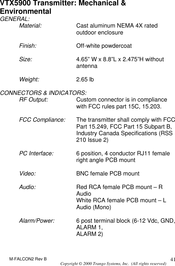 M-FALCON2 Rev B Copyright © 2000 Trango Systems, Inc.  (All rights reserved) 41VTX5900 Transmitter: Mechanical &amp; Environmental GENERAL: Material: Cast aluminum NEMA 4X rated outdoor enclosure  Finish: Off-white powdercoat   Size: 4.65” W x 8.8”L x 2.475”H without antenna  Weight: 2.65 lb  CONNECTORS &amp; INDICATORS: RF Output: Custom connector is in compliance with FCC rules part 15C, 15.203.  FCC Compliance: The transmitter shall comply with FCC Part 15.249, FCC Part 15 Subpart B, Industry Canada Specifications (RSS 210 Issue 2)  PC Interface: 6 position, 4 conductor RJ11 female right angle PCB mount  Video: BNC female PCB mount  Audio: Red RCA female PCB mount – R Audio  White RCA female PCB mount – L Audio (Mono)  Alarm/Power: 6 post terminal block (6-12 Vdc, GND, ALARM 1,  ALARM 2)  