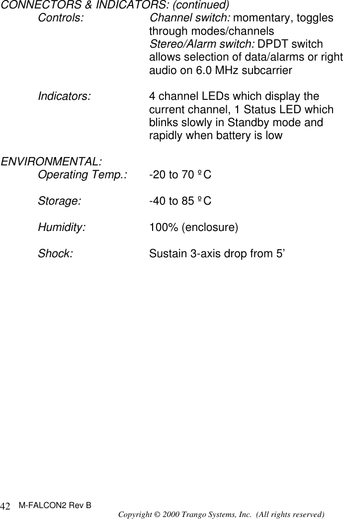 M-FALCON2 Rev B Copyright © 2000 Trango Systems, Inc.  (All rights reserved) 42CONNECTORS &amp; INDICATORS: (continued) Controls: Channel switch: momentary, toggles through modes/channels  Stereo/Alarm switch: DPDT switch allows selection of data/alarms or right audio on 6.0 MHz subcarrier  Indicators: 4 channel LEDs which display the current channel, 1 Status LED which blinks slowly in Standby mode and rapidly when battery is low  ENVIRONMENTAL: Operating Temp.: -20 to 70 ºC  Storage: -40 to 85 ºC  Humidity: 100% (enclosure)  Shock: Sustain 3-axis drop from 5’  
