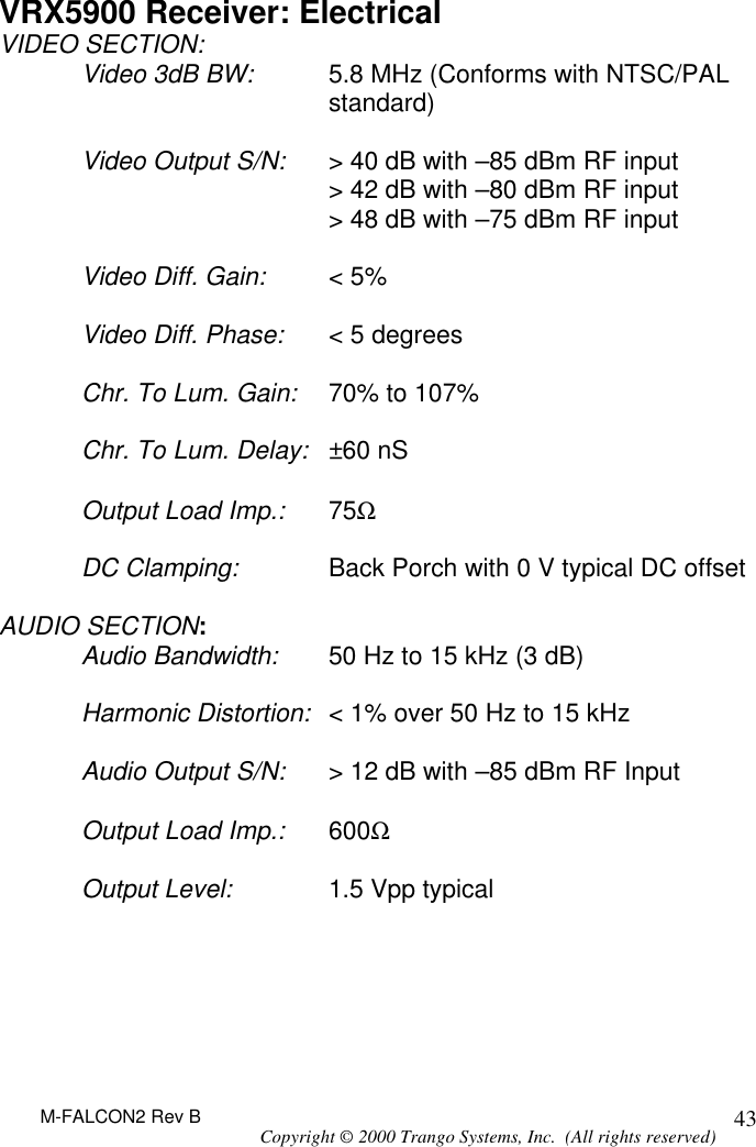 M-FALCON2 Rev B Copyright © 2000 Trango Systems, Inc.  (All rights reserved) 43VRX5900 Receiver: Electrical VIDEO SECTION: Video 3dB BW: 5.8 MHz (Conforms with NTSC/PAL standard)  Video Output S/N: &gt; 40 dB with –85 dBm RF input  &gt; 42 dB with –80 dBm RF input  &gt; 48 dB with –75 dBm RF input  Video Diff. Gain: &lt; 5%  Video Diff. Phase: &lt; 5 degrees  Chr. To Lum. Gain: 70% to 107%  Chr. To Lum. Delay: ±60 nS  Output Load Imp.: 75Ω  DC Clamping: Back Porch with 0 V typical DC offset  AUDIO SECTION: Audio Bandwidth: 50 Hz to 15 kHz (3 dB)  Harmonic Distortion: &lt; 1% over 50 Hz to 15 kHz  Audio Output S/N: &gt; 12 dB with –85 dBm RF Input  Output Load Imp.: 600Ω  Output Level: 1.5 Vpp typical 