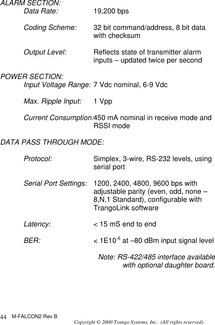 M-FALCON2 Rev B Copyright © 2000 Trango Systems, Inc.  (All rights reserved) 44ALARM SECTION: Data Rate: 19,200 bps  Coding Scheme: 32 bit command/address, 8 bit data with checksum  Output Level: Reflects state of transmitter alarm inputs – updated twice per second  POWER SECTION: Input Voltage Range: 7 Vdc nominal, 6-9 Vdc  Max. Ripple Input: 1 Vpp  Current Consumption:450 mA nominal in receive mode and RSSI mode  DATA PASS THROUGH MODE:  Protocol: Simplex, 3-wire, RS-232 levels, using serial port  Serial Port Settings: 1200, 2400, 4800, 9600 bps with adjustable parity (even, odd, none –8,N,1 Standard), configurable with TrangoLink software  Latency: &lt; 15 mS end to end  BER: &lt; 1E10-6 at –80 dBm input signal level  Note: RS-422/485 interface available with optional daughter board.   