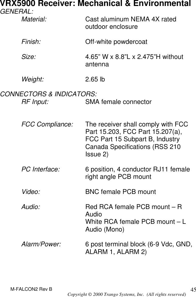 M-FALCON2 Rev B Copyright © 2000 Trango Systems, Inc.  (All rights reserved) 45VRX5900 Receiver: Mechanical &amp; Environmental GENERAL: Material: Cast aluminum NEMA 4X rated outdoor enclosure  Finish: Off-white powdercoat   Size: 4.65” W x 8.8”L x 2.475”H without antenna  Weight: 2.65 lb  CONNECTORS &amp; INDICATORS: RF Input: SMA female connector    FCC Compliance: The receiver shall comply with FCC Part 15.203, FCC Part 15.207(a), FCC Part 15 Subpart B, Industry Canada Specifications (RSS 210 Issue 2)  PC Interface: 6 position, 4 conductor RJ11 female right angle PCB mount  Video: BNC female PCB mount  Audio: Red RCA female PCB mount – R Audio  White RCA female PCB mount – L Audio (Mono)  Alarm/Power: 6 post terminal block (6-9 Vdc, GND, ALARM 1, ALARM 2)  