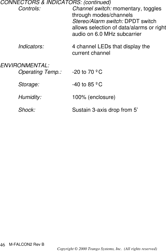 M-FALCON2 Rev B Copyright © 2000 Trango Systems, Inc.  (All rights reserved) 46CONNECTORS &amp; INDICATORS: (continued) Controls: Channel switch: momentary, toggles through modes/channels  Stereo/Alarm switch: DPDT switch allows selection of data/alarms or right audio on 6.0 MHz subcarrier  Indicators: 4 channel LEDs that display the current channel  ENVIRONMENTAL: Operating Temp.: -20 to 70 ºC  Storage: -40 to 85 ºC  Humidity: 100% (enclosure)  Shock: Sustain 3-axis drop from 5’ 