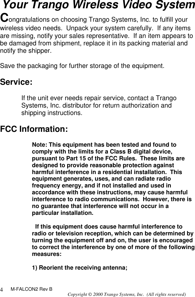 M-FALCON2 Rev B Copyright © 2000 Trango Systems, Inc.  (All rights reserved) 4Your Trango Wireless Video System Congratulations on choosing Trango Systems, Inc. to fulfill your wireless video needs.  Unpack your system carefully.  If any items are missing, notify your sales representative.  If an item appears to be damaged from shipment, replace it in its packing material and notify the shipper.  Save the packaging for further storage of the equipment.  Service:  If the unit ever needs repair service, contact a Trango Systems, Inc. distributor for return authorization and shipping instructions.  FCC Information:  Note: This equipment has been tested and found to comply with the limits for a Class B digital device, pursuant to Part 15 of the FCC Rules.  These limits are designed to provide reasonable protection against harmful interference in a residential installation.  This equipment generates, uses, and can radiate radio frequency energy, and if not installed and used in accordance with these instructions, may cause harmful interference to radio communications.  However, there is no guarantee that interference will not occur in a particular installation.    If this equipment does cause harmful interference to radio or television reception, which can be determined by turning the equipment off and on, the user is encouraged to correct the interference by one of more of the following measures:  1) Reorient the receiving antenna; 