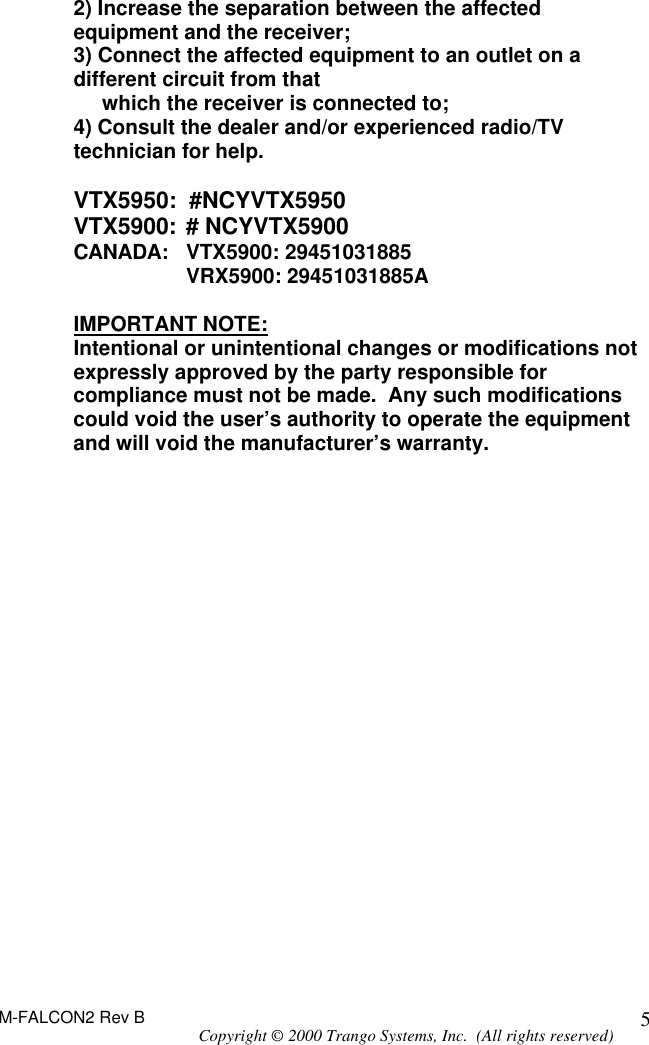 M-FALCON2 Rev B Copyright © 2000 Trango Systems, Inc.  (All rights reserved) 52) Increase the separation between the affected equipment and the receiver; 3) Connect the affected equipment to an outlet on a different circuit from that      which the receiver is connected to; 4) Consult the dealer and/or experienced radio/TV technician for help.  VTX5950:  #NCYVTX5950 VTX5900: # NCYVTX5900 CANADA:  VTX5900: 29451031885         VRX5900: 29451031885A  IMPORTANT NOTE: Intentional or unintentional changes or modifications not expressly approved by the party responsible for compliance must not be made.  Any such modifications could void the user’s authority to operate the equipment and will void the manufacturer’s warranty.  