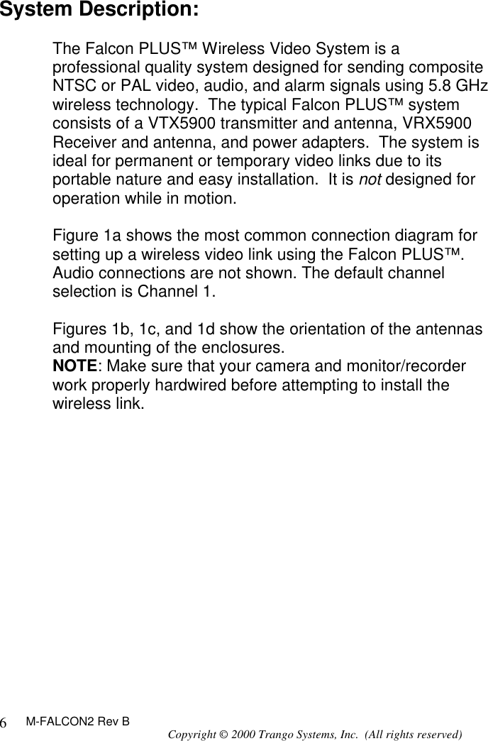 M-FALCON2 Rev B Copyright © 2000 Trango Systems, Inc.  (All rights reserved) 6System Description:  The Falcon PLUS™ Wireless Video System is a professional quality system designed for sending composite NTSC or PAL video, audio, and alarm signals using 5.8 GHz wireless technology.  The typical Falcon PLUS™ system consists of a VTX5900 transmitter and antenna, VRX5900 Receiver and antenna, and power adapters.  The system is ideal for permanent or temporary video links due to its portable nature and easy installation.  It is not designed for operation while in motion.   Figure 1a shows the most common connection diagram for setting up a wireless video link using the Falcon PLUS™.  Audio connections are not shown. The default channel selection is Channel 1.  Figures 1b, 1c, and 1d show the orientation of the antennas and mounting of the enclosures.  NOTE: Make sure that your camera and monitor/recorder work properly hardwired before attempting to install the wireless link.  