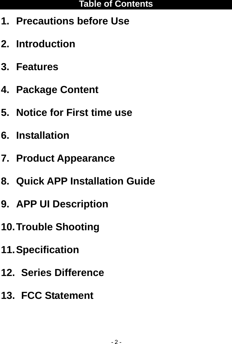  - 2 -Table of Contents 1.  Precautions before Use 2. Introduction 3. Features 4. Package Content 5.  Notice for First time use 6. Installation 7. Product Appearance 8. Quick APP Installation Guide 9. APP UI Description 10. Trouble  Shooting 11. Specification 12.   Series  Difference 13.   FCC  Statement   