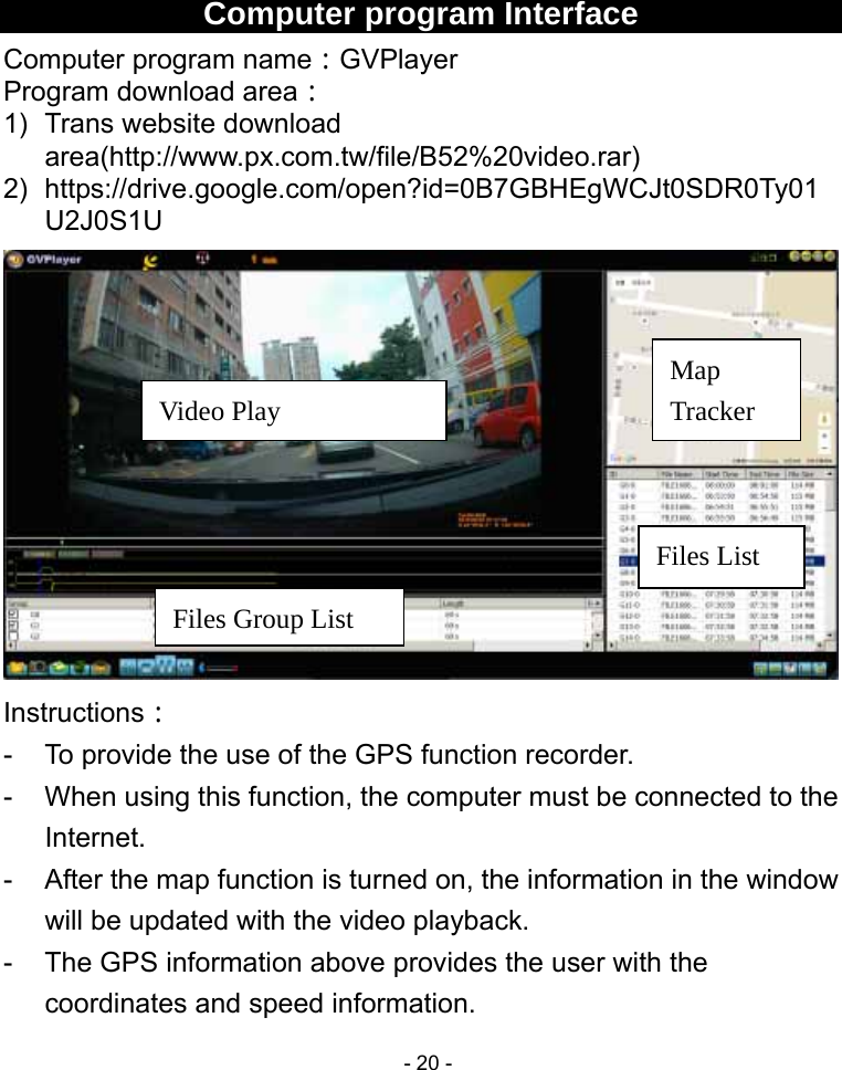  - 20 -    Computer program Interface Computer program name：GVPlayer Program download area： 1)  Trans website download area(http://www.px.com.tw/file/B52%20video.rar) 2) https://drive.google.com/open?id=0B7GBHEgWCJt0SDR0Ty01U2J0S1U  Instructions： -  To provide the use of the GPS function recorder. -  When using this function, the computer must be connected to the Internet. -  After the map function is turned on, the information in the window will be updated with the video playback. -  The GPS information above provides the user with the coordinates and speed information. Video Play Files Group List Map Tracker Files List 