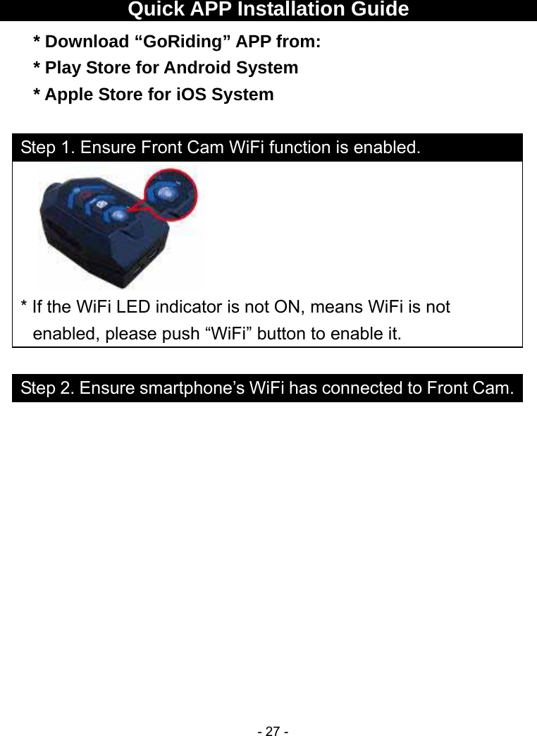  - 27 -  Quick APP Installation Guide * Download “GoRiding” APP from: * Play Store for Android System * Apple Store for iOS System    Step 1. Ensure Front Cam WiFi function is enabled.  * If the WiFi LED indicator is not ON, means WiFi is not enabled, please push “WiFi” button to enable it.  Step 2. Ensure smartphone’s WiFi has connected to Front Cam. 